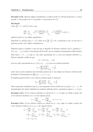 Cap´ıtulo 1. Fundamentos 13
Exemplo 1.6.2. Quantos d´ıgitos signiﬁcativos se podem perder no c´alculo da fun¸c˜ao y = tan(x)
quando x est´a pr´oximo de 1? E quando x est´a pr´oximo de 1.5?
Resolu¸c˜ao
Como dy
dx = 1 + tan2(x) tem-se que
dy
dx
·
x
y
x=1
=
(1 + tan2(x)) · x
tan(x)
x=1
=
1 + tan2(1)
tan(1)
≈ 2.2 > 1
podendo perder-se um d´ıgito signiﬁcativo.
Repetindo os c´alculos para x = 1.5, obter-se-ia dy
dx · x
y ≈ 21, concluindo-se que em tal caso se
poderiam perder at´e 2 d´ıgitos signiﬁcativos.
Passemos agora a analisar o caso em que y depende de diversas vari´aveis, isto ´e, quando y =
f(x1, x2, . . . , xn), onde f ´e uma fun¸c˜ao de R em Rn, que se considera continuamente diferenci´avel.
Para cada i = 1, . . . , n, seja x∗
i , um valor aproximado de xi, com erro m´aximo absoluto εxi .
Nestas condi¸c˜oes veriﬁca-se que
y∗
= f(x∗
1, x∗
2, . . . , x∗
n)
ser´a um valor aproximado de y = f(x1, x2, . . . , xn) com erro m´aximo absoluto
εy =
n
i=1
∂f
∂xi max
· εxi ,
onde cada um dos m´aximos das derivadas parciais de f em rela¸c˜ao `as diversas vari´aveis inde-
pendentes ´e determinado em n
i=1[xi − εxi , xi + εxi ].
´E tamb´em poss´ıvel obter o erro relativo m´aximo para y∗ dado por
εy =
n
i=1
∂f
∂xi
·
xi
f max
· εxi
.
Nesta express˜ao, considera-se que εxi
´e um majorante do erro relativo de x∗
i , para i = 1, . . . , n. As
maximiza¸c˜oes s˜ao ainda realizadas no conjunto indicado acima, tomando-se agora εxi = εxi
|xi|.
Exemplo 1.6.3. O erro m´aximo absoluto no c´alculo de s = a + b pode ser obtido a partir dos
erros m´aximos absolutos em a e b da seguinte forma
εs =
∂s
∂a max
· εa +
∂s
∂b max
· εb = εa + εb.
Exemplo 1.6.4. O erro m´aximo relativo no c´alculo de w = xyz, pode ser obtido a partir dos
erros m´aximos relativos em x, y e z da seguinte forma
εw =
∂w
∂x
·
x
w max
· εx +
∂w
∂y
·
y
w max
· εy +
∂w
∂z
·
z
w max
· εz
= yz ·
x
xyz max
· εx + xz ·
y
xyz max
· εy + xy ·
z
xyz max
· εz
= εx + εy + εz.
 