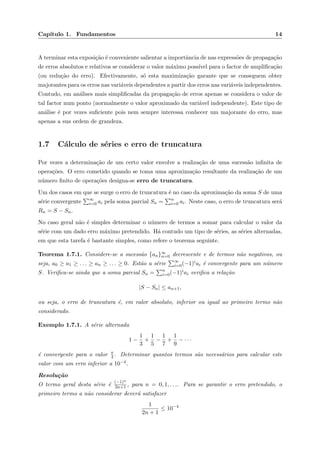 Cap´ıtulo 1. Fundamentos 14
A terminar esta exposi¸c˜ao ´e conveniente salientar a importˆancia de nas express˜oes de propaga¸c˜ao
de erros absolutos e relativos se considerar o valor m´aximo poss´ıvel para o factor de ampliﬁca¸c˜ao
(ou redu¸c˜ao do erro). Efectivamente, s´o esta maximiza¸c˜ao garante que se conseguem obter
majorantes para os erros nas vari´aveis dependentes a partir dos erros nas vari´aveis independentes.
Contudo, em an´alises mais simpliﬁcadas da propaga¸c˜ao de erros apenas se considera o valor de
tal factor num ponto (normalmente o valor aproximado da vari´avel independente). Este tipo de
an´alise ´e por vezes suﬁciente pois nem sempre interessa conhecer um majorante do erro, mas
apenas a sua ordem de grandeza.
1.7 C´alculo de s´eries e erro de truncatura
Por vezes a determina¸c˜ao de um certo valor envolve a realiza¸c˜ao de uma sucess˜ao inﬁnita de
opera¸c˜oes. O erro cometido quando se toma uma aproxima¸c˜ao resultante da realiza¸c˜ao de um
n´umero ﬁnito de opera¸c˜oes designa-se erro de truncatura.
Um dos casos em que se surge o erro de truncatura ´e no caso da aproxima¸c˜ao da soma S de uma
s´erie convergente ∞
i=0 ai pela soma parcial Sn = n
i=0 ai. Neste caso, o erro de truncatura ser´a
Rn = S − Sn.
No caso geral n˜ao ´e simples determinar o n´umero de termos a somar para calcular o valor da
s´erie com um dado erro m´aximo pretendido. H´a contudo um tipo de s´eries, as s´eries alternadas,
em que esta tarefa ´e bastante simples, como refere o teorema seguinte.
Teorema 1.7.1. Considere-se a sucess˜ao {an}∞
n=0 decrescente e de termos n˜ao negativos, ou
seja, a0 ≥ a1 ≥ . . . ≥ an ≥ . . . ≥ 0. Est˜ao a s´erie ∞
i=0(−1)iai ´e convergente para um n´umero
S. Veriﬁca-se ainda que a soma parcial Sn = n
i=0(−1)iai veriﬁca a rela¸c˜ao
|S − Sn| ≤ an+1,
ou seja, o erro de truncatura ´e, em valor absoluto, inferior ou igual ao primeiro termo n˜ao
considerado.
Exemplo 1.7.1. A s´erie alternada
1 −
1
3
+
1
5
−
1
7
+
1
9
− · · ·
´e convergente para o valor π
4 . Determinar quantos termos s˜ao necess´arios para calcular este
valor com um erro inferior a 10−4.
Resolu¸c˜ao
O termo geral desta s´erie ´e (−1)n
2n+1 , para n = 0, 1, . . .. Para se garantir o erro pretendido, o
primeiro termo a n˜ao considerar dever´a satisfazer
1
2n + 1
≤ 10−4
 