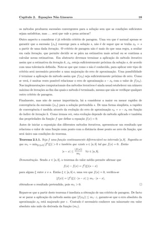 Cap´ıtulo 2. Equa¸c˜oes N˜ao Lineares 18
os m´etodos produzem sucess˜oes convergentes para a solu¸c˜ao sem que as condi¸c˜oes suﬁcientes
sejam satisfeitas, mas . . . ser´a que vale a pena arriscar?
Outro aspecto a considerar ´e j´a referido crit´erio de paragem. Uma vez que ´e normal apenas se
garantir que a sucess˜ao {xn} converge para a solu¸c˜ao s, n˜ao ´e de supor que se tenha xk = s
a partir de uma dada itera¸c˜ao. O crit´erio de paragem n˜ao ´e mais do que uma regra, a avaliar
em cada itera¸c˜ao, que permite decidir se se p´ara na estimativa mais actual ou se continua a
calcular novas estimativas. Em abstracto devemos terminar a aplica¸c˜ao do m´etodo iterativo
assim que a estimativa da itera¸c˜ao k, xk, esteja suﬁcientemente pr´oxima da solu¸c˜ao s, de acordo
com uma tolerˆancia deﬁnida. Note-se que que como s n˜ao ´e conhecido, para aplicar este tipo de
crit´erio ser´a necess´ario proceder a uma majora¸c˜ao do erro de aproxima¸c˜ao. Uma possibilidade
´e terminar a aplica¸c˜ao do m´etodo assim que f(xk) seja suﬁcientemente pr´oximo de zero. Como
se ver´a, ´e muitas vezes poss´ıvel relacionar o erro de aproxima¸c˜ao s − xk com o valor de f(xk).
Nas implementa¸c˜oes computacionais dos m´etodos iterativos ´e ainda usual estabelecer um n´umero
m´aximo de itera¸c˜oes ao ﬁm das quais o m´etodo ´e terminado, mesmo que n˜ao se veriﬁque qualquer
outro crit´erio de paragem.
Finalmente, mas n˜ao de menor importˆancia, h´a a considerar a maior ou menor rapidez de
convergˆencia da sucess˜ao {xn} para a solu¸c˜ao pretendida s. De uma forma simplista, a rapidez
de convergˆencia ´e medida atrav´es da evolu¸c˜ao do erro de aproxima¸c˜ao ek = s − xk em fun¸c˜ao
do ´ındice de itera¸c˜ao k. Como iremos ver, esta evolu¸c˜ao depende do m´etodo aplicado e tamb´em
das propriedades da fun¸c˜ao f que deﬁne a equa¸c˜ao f(x) = 0.
Antes de iniciar a exposi¸c˜ao dos diferentes m´etodos iterativos, apresenta-se um resultado que
relaciona o valor de uma fun¸c˜ao num ponto com a distˆancia desse ponto ao zero da fun¸c˜ao, que
ser´a ´unico nas condi¸c˜oes do teorema.
Teorema 2.1.1. Seja f uma fun¸c˜ao continuamente diferenci´avel no intervalo [a, b]. Suponha-se
que m1 = minξ∈[a,b] |f (ξ)| > 0 e tamb´em que existe s ∈ [a, b] tal que f(s) = 0. Ent˜ao
|s − x| ≤
|f(x)|
m1
∀x ∈ [a, b].
Demonstra¸c˜ao. Sendo x ∈ [a, b], o teorema do valor m´edio permite aﬁrmar que
f(s) − f(x) = f (ξ)(s − x)
para algum ξ entre x e s. Ent˜ao ξ ∈ [a, b] e, uma vez que f(s) = 0, veriﬁca-se
|f(x)| = |f (ξ)| · |s − x| ≥ m1 · |s − x|,
obtendo-se o resultado pretendido, pois m1 > 0.
Repare-se que a partir deste teorema ´e imediata a obten¸c˜ao de um crit´erio de paragem. De facto
se se parar a aplica¸c˜ao do m´etodo assim que |f(xk)| ≤ m1 · ε, garante-se que o erro absoluto da
aproxima¸c˜ao xk est´a majorado por ε. Contudo ´e necess´ario conhecer um minorante em valor
absoluto n˜ao nulo da derivada da fun¸c˜ao (m1).
 