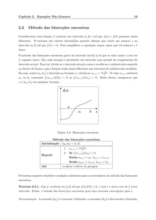 Cap´ıtulo 2. Equa¸c˜oes N˜ao Lineares 19
2.2 M´etodo das bissec¸c˜oes sucessivas
Consideremos uma fun¸c˜ao f cont´ınua um intervalo [a, b] e tal que f(a) e f(b) possuem sinais
diferentes. O teorema dos valores interm´edios permite aﬁrmar que existe um n´umero s no
intervalo [a, b] tal que f(s) = 0. Para simpliﬁcar a exposi¸c˜ao vamos supor que tal n´umero s ´e
´unico.
O m´etodo das bissec¸c˜oes sucessivas parte do intervalo inicial [a, b] que se sabe conter o zero de
f, suposto ´unico. Em cada itera¸c˜ao ´e produzido um intervalo com metade do comprimento do
intervalo actual. Para tal, divide-se o intervalo actual a meio e escolhe-se o subintervalo esquerdo
ou direito de forma a que a fun¸c˜ao tenha sinais diferentes nos extremos do subintervalo escolhido.
Ou seja, sendo [an, bn] o intervalo na itera¸c˜ao n, calcula-se xn+1 = an+bn
2 . O valor xn+1 substitui
an ou bn consoante f(xn+1)f(bn) < 0 ou f(xn+1)f(an) < 0. Desta forma, assegura-se que
s ∈ [an, bn] em qualquer itera¸c˜ao.
x
a
x1 b
f(x)
Figura 2.3: Bissec¸c˜oes sucessivas
M´etodo das bissec¸c˜oes sucessivas
Inicializa¸c˜ao [a0, b0] = [a, b]
Repetir
1. xn+1 = an+bn
2 ;
2. Se f(xn+1)f(an) < 0
Ent˜ao an+1 = an; bn+1 = xn+1;
Sen˜ao an+1 = xn+1; bn+1 = bn;
At´e veriﬁcar crit´erio de paragem
O teorema seguinte estabelece condi¸c˜oes suﬁcientes para a convergˆencia do m´etodo das bissec¸c˜oes
sucessivas.
Teorema 2.2.1. Seja f cont´ınua em [a, b] tal que f(a)f(b) ≤ 0, e seja s o ´unico zero de f nesse
intervalo. Ent˜ao, o m´etodo das bissec¸c˜oes sucessivas gera uma sucess˜ao convergente para s.
Demonstra¸c˜ao. A sucess˜ao {an} ´e crescente e limitada e a sucess˜ao {bn} ´e decrescente e limitada,
 
