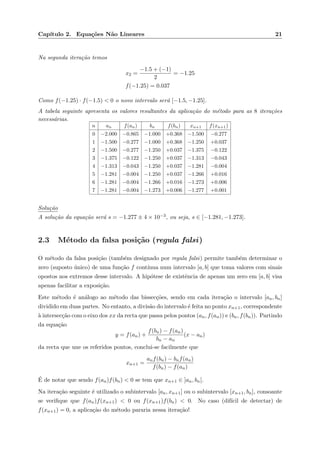 Cap´ıtulo 2. Equa¸c˜oes N˜ao Lineares 21
Na segunda itera¸c˜ao temos
x2 =
−1.5 + (−1)
2
= −1.25
f(−1.25) = 0.037
Como f(−1.25) · f(−1.5) < 0 o novo intervalo ser´a [−1.5, −1.25].
A tabela seguinte apresenta os valores resultantes da aplica¸c˜ao do m´etodo para as 8 itera¸c˜oes
necess´arias.
n an f(an) bn f(bn) xn+1 f(xn+1)
0 −2.000 −0.865 −1.000 +0.368 −1.500 −0.277
1 −1.500 −0.277 −1.000 +0.368 −1.250 +0.037
2 −1.500 −0.277 −1.250 +0.037 −1.375 −0.122
3 −1.375 −0.122 −1.250 +0.037 −1.313 −0.043
4 −1.313 −0.043 −1.250 +0.037 −1.281 −0.004
5 −1.281 −0.004 −1.250 +0.037 −1.266 +0.016
6 −1.281 −0.004 −1.266 +0.016 −1.273 +0.006
7 −1.281 −0.004 −1.273 +0.006 −1.277 +0.001
Solu¸c˜ao
A solu¸c˜ao da equa¸c˜ao ser´a s = −1.277 ± 4 × 10−3, ou seja, s ∈ [−1.281, −1.273].
2.3 M´etodo da falsa posi¸c˜ao (regula falsi)
O m´etodo da falsa posi¸c˜ao (tamb´em designado por regula falsi) permite tamb´em determinar o
zero (suposto ´unico) de uma fun¸c˜ao f cont´ınua num intervalo [a, b] que toma valores com sinais
opostos nos extremos desse intervalo. A hip´otese de existˆencia de apenas um zero em [a, b] visa
apenas facilitar a exposi¸c˜ao.
Este m´etodo ´e an´alogo ao m´etodo das bissec¸c˜oes, sendo em cada itera¸c˜ao o intervalo [an, bn]
dividido em duas partes. No entanto, a divis˜ao do intervalo ´e feita no ponto xn+1, correspondente
`a intersec¸c˜ao com o eixo dos xx da recta que passa pelos pontos (an, f(an)) e (bn, f(bn)). Partindo
da equa¸c˜ao
y = f(an) +
f(bn) − f(an)
bn − an
(x − an)
da recta que une os referidos pontos, conclui-se facilmente que
xn+1 =
anf(bn) − bnf(an)
f(bn) − f(an)
´E de notar que sendo f(an)f(bn) < 0 se tem que xn+1 ∈ ]an, bn[.
Na itera¸c˜ao seguinte ´e utilizado o subintervalo [an, xn+1] ou o subintervalo [xn+1, bn], consoante
se veriﬁque que f(an)f(xn+1) < 0 ou f(xn+1)f(bn) < 0. No caso (dif´ıcil de detectar) de
f(xn+1) = 0, a aplica¸c˜ao do m´etodo pararia nessa itera¸c˜ao!
 