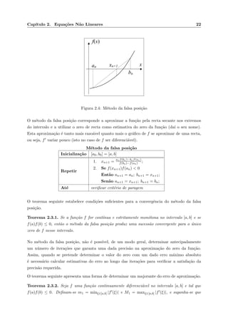 Cap´ıtulo 2. Equa¸c˜oes N˜ao Lineares 22
xan xn+1
bn
f(x)
Figura 2.4: M´etodo da falsa posi¸c˜ao
O m´etodo da falsa posi¸c˜ao corresponde a aproximar a fun¸c˜ao pela recta secante nos extremos
do intervalo e a utilizar o zero de recta como estimativa do zero da fun¸c˜ao (da´ı o seu nome).
Esta aproxima¸c˜ao ´e tanto mais razo´avel quanto mais o gr´aﬁco de f se aproximar de uma recta,
ou seja, f variar pouco (isto no caso de f ser diferenci´avel).
M´etodo da falsa posi¸c˜ao
Inicializa¸c˜ao [a0, b0] = [a, b]
Repetir
1. xn+1 = anf(bn)−bnf(an)
f(bn)−f(an) ;
2. Se f(xn+1)f(an) < 0
Ent˜ao an+1 = an; bn+1 = xn+1;
Sen˜ao an+1 = xn+1; bn+1 = bn;
At´e veriﬁcar crit´erio de paragem
O teorema seguinte estabelece condi¸c˜oes suﬁcientes para a convergˆencia do m´etodo da falsa
posi¸c˜ao.
Teorema 2.3.1. Se a fun¸c˜ao f for cont´ınua e estritamente mon´otona no intervalo [a, b] e se
f(a)f(b) ≤ 0, ent˜ao o m´etodo da falsa posi¸c˜ao produz uma sucess˜ao convergente para o ´unico
zero de f nesse intervalo.
No m´etodo da falsa posi¸c˜ao, n˜ao ´e poss´ıvel, de um modo geral, determinar antecipadamente
um n´umero de itera¸c˜oes que garanta uma dada precis˜ao na aproxima¸c˜ao do zero da fun¸c˜ao.
Assim, quando se pretende determinar o valor do zero com um dado erro m´aximo absoluto
´e necess´ario calcular estimativas do erro ao longo das itera¸c˜oes para veriﬁcar a satisfa¸c˜ao da
precis˜ao requerida.
O teorema seguinte apresenta uma forma de determinar um majorante do erro de aproxima¸c˜ao.
Teorema 2.3.2. Seja f uma fun¸c˜ao continuamente diferenci´avel no intervalo [a, b] e tal que
f(a)f(b) ≤ 0. Deﬁnam-se m1 = minξ∈[a,b] |f (ξ)| e M1 = maxξ∈[a,b] |f (ξ)|, e suponha-se que
 