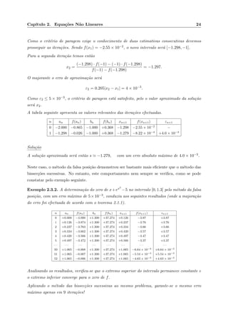 Cap´ıtulo 2. Equa¸c˜oes N˜ao Lineares 24
Como o crit´erio de paragem exige o conhecimento de duas estimativas consecutivas devemos
prosseguir as itera¸c˜oes. Sendo f(x1) = −2.55 × 10−2, o novo intervalo ser´a [−1.298, −1].
Para a segunda itera¸c˜ao temos ent˜ao
x2 =
(−1.298) · f(−1) − (−1) · f(−1.298)
f(−1) − f(−1.298)
= −1.297.
O majorante o erro de aproxima¸c˜ao ser´a
ε2 = 0.205|x2 − x1| = 4 × 10−3
.
Como ε2 ≤ 5 × 10−3, o crit´erio de paragem est´a satisfeito, pelo o valor aproximado da solu¸c˜ao
ser´a x2.
A tabela seguinte apresenta os valores relevantes das itera¸c˜oes efectuadas.
n an f(an) bn f(bn) xn+1 f(xn+1) εn+1
0 −2.000 −0.865 −1.000 +0.368 −1.298 −2.55 × 10−2
−
1 −1.298 −0.026 −1.000 +0.368 −1.279 −8.22 × 10−4
+4.0 × 10−3
Solu¸c˜ao
A solu¸c˜ao aproximada ser´a ent˜ao s −1.279, com um erro absoluto m´aximo de 4.0 × 10−3.
Neste caso, o m´etodo da falsa posi¸c˜ao demonstrou ser bastante mais eﬁciente que o m´etodo das
bissec¸c˜oes sucessivas. No entanto, este comportamento nem sempre se veriﬁca, como se pode
constatar pelo exemplo seguinte.
Exemplo 2.3.2. A determina¸c˜ao do zero de x+ex5
−5 no intervalo [0, 1.3] pelo m´etodo da falsa
posi¸c˜ao, com um erro m´aximo de 5×10−3, conduziu aos seguintes resultados (onde a majora¸c˜ao
do erro foi efectuada de acordo com o teorema 2.1.1).
n an f(an) bn f(bn) xn+1 f(xn+1) εn+1
0 +0.000 −4.000 +1.300 +37.274 +0.126 −3.87 +3.87
1 +0.126 −3.874 +1.300 +37.274 +0.237 −3.76 +3.76
2 +0.237 −3.763 +1.300 +37.274 +0.334 −3.66 +3.66
3 +0.334 −3.662 +1.300 +37.274 +0.420 −3.57 +3.57
4 +0.420 −3.566 +1.300 +37.274 +0.497 −3.47 +3.47
5 +0.497 −3.472 +1.300 +37.274 +0.566 −3.37 +3.37
· · · · · · · · · · · · · · · · · · · · · · · ·
50 +1.065 −0.008 +1.300 +37.274 +1.065 −6.64 × 10−3 +6.64 × 10−3
51 +1.065 −0.007 +1.300 +37.274 +1.065 −5.54 × 10−3 +5.54 × 10−3
52 +1.065 −0.006 +1.300 +37.274 +1.065 −4.63 × 10−3 +4.63 × 10−3
Analisando os resultados, veriﬁca-se que o extremo superior do intervalo permanece constante e
o extremo inferior converge para o zero de f.
Aplicando o m´etodo das bissec¸c˜oes sucessivas ao mesmo problema, garante-se o mesmo erro
m´aximo apenas em 9 itera¸c˜oes!
 