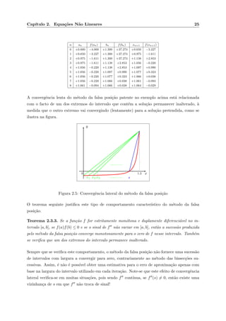 Cap´ıtulo 2. Equa¸c˜oes N˜ao Lineares 25
n an f(an) bn f(bn) xn+1 f(xn+1)
0 +0.000 −4.000 +1.300 +37.274 +0.650 −3.227
1 +0.650 −3.227 +1.300 +37.274 +0.975 −1.611
2 +0.975 −1.611 +1.300 +37.274 +1.138 +2.853
3 +0.975 −1.611 +1.138 +2.853 +1.056 −0.220
4 +1.056 −0.220 +1.138 +2.853 +1.097 +0.990
5 +1.056 −0.220 +1.097 +0.990 +1.077 +0.323
6 +1.056 −0.220 +1.077 +0.323 +1.066 +0.038
7 +1.056 −0.220 +1.066 +0.038 +1.061 −0.094
8 +1.061 −0.094 +1.066 +0.038 +1.064 −0.029
A convergˆencia lenta do m´etodo da falsa posi¸c˜ao patente no exemplo acima est´a relacionada
com o facto de um dos extremos do intervalo que cont´em a solu¸c˜ao permanecer inalterado, `a
medida que o outro extremo vai convergindo (lentamente) para a solu¸c˜ao pretendida, como se
ilustra na ﬁgura.
x
y
1.30
x1 x2 x3 s
Figura 2.5: Convergˆencia lateral do m´etodo da falsa posi¸c˜ao
O teorema seguinte justiﬁca este tipo de comportamento caracter´ıstico do m´etodo da falsa
posi¸c˜ao.
Teorema 2.3.3. Se a fun¸c˜ao f for estritamente mon´otona e duplamente diferenci´avel no in-
tervalo [a, b], se f(a)f(b) ≤ 0 e se o sinal de f n˜ao variar em [a, b], ent˜ao a sucess˜ao produzida
pelo m´etodo da falsa posi¸c˜ao converge monotonamente para o zero de f nesse intervalo. Tamb´em
se veriﬁca que um dos extremos do intervalo permanece inalterado.
Sempre que se veriﬁca este comportamento, o m´etodo da falsa posi¸c˜ao n˜ao fornece uma sucess˜ao
de intervalos com largura a convergir para zero, contrariamente ao m´etodo das bissec¸c˜oes su-
cessivas. Assim, ´e n˜ao ´e poss´ıvel obter uma estimativa para o erro de aproxima¸c˜ao apenas com
base na largura do intervalo utilizado em cada itera¸c˜ao. Note-se que este efeito de convergˆencia
lateral veriﬁca-se em muitas situa¸c˜oes, pois sendo f cont´ınua, se f (s) = 0, ent˜ao existe uma
vizinhan¸ca de s em que f n˜ao troca de sinal!
 