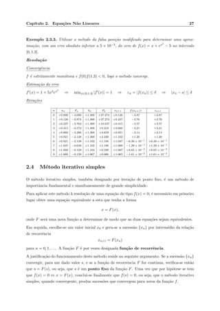 Cap´ıtulo 2. Equa¸c˜oes N˜ao Lineares 27
Exemplo 2.3.3. Utilizar o m´etodo da falsa posi¸c˜ao modiﬁcado para determinar uma aprox-
ima¸c˜ao, com um erro absoluto inferior a 5 × 10−3, do zero de f(x) = x + ex5
− 5 no intervalo
[0, 1.3].
Resolu¸c˜ao
Convergˆencia
f ´e estritamente mon´otona e f(0)f(1.3) < 0, logo o m´etodo converge.
Estima¸c˜ao do erro
f (x) = 1 + 5x4ex5
⇒ minx∈[0,1.3] |f (x)| = 1 ⇒ εn = |f(xn)| ≤ δ ⇒ |xn − s| ≤ δ
Itera¸c˜oes
n an Fa bn Fb xn+1 f(xn+1) εn+1
0 +0.000 −4.000 +1.300 +37.274 +0.126 −3.87 +3.87
1 +0.126 −3.874 +1.300 +37.274 +0.237 −3.76 +3.76
2 +0.237 −3.763 +1.300 +18.637 +0.415 −3.57 +3.57
3 +0.415 −3.572 +1.300 +9.318 +0.660 −3.21 +3.21
4 +0.660 −3.206 +1.300 +4.659 +0.921 −2.14 +2.14
5 +0.921 −2.138 +1.300 +2.330 +1.102 +1.20 +1.20
6 +0.921 −2.138 +1.102 +1.198 +1.037 −6.39 × 10−1 +6.39 × 10−1
7 +1.037 −0.639 +1.102 +1.198 +1.060 −1.29 × 10−1 +1.29 × 10−1
8 +1.060 −0.129 +1.102 +0.599 +1.067 +6.65 × 10−2 +6.65 × 10−2
9 +1.060 −0.129 +1.067 +0.066 +1.065 −1.61 × 10−3 +1.61 × 10−3
2.4 M´etodo iterativo simples
O m´etodo iterativo simples, tamb´em designado por itera¸c˜ao de ponto ﬁxo, ´e um m´etodo de
importˆancia fundamental e simultaneamente de grande simplicidade.
Para aplicar este m´etodo `a resolu¸c˜ao de uma equa¸c˜ao do tipo f(x) = 0, ´e necess´ario em primeiro
lugar obter uma equa¸c˜ao equivalente a esta que tenha a forma
x = F(x),
onde F ser´a uma nova fun¸c˜ao a determinar de modo que as duas equa¸c˜oes sejam equivalentes.
Em seguida, escolhe-se um valor inicial x0 e gera-se a sucess˜ao {xn} por interm´edio da rela¸c˜ao
de recorrˆencia
xn+1 = F(xn)
para n = 0, 1, . . .. A fun¸c˜ao F ´e por vezes designada fun¸c˜ao de recorrˆencia.
A justiﬁca¸c˜ao do funcionamento deste m´etodo reside no seguinte argumento. Se a sucess˜ao {xn}
convergir, para um dado valor s, e se a fun¸c˜ao de recorrˆencia F for cont´ınua, veriﬁca-se ent˜ao
que s = F(s), ou seja, que s ´e um ponto ﬁxo da fun¸c˜ao F. Uma vez que por hip´otese se tem
que f(x) = 0 ⇔ x = F(x), conclui-se ﬁnalmente que f(s) = 0, ou seja, que o m´etodo iterativo
simples, quando convergente, produz sucess˜oes que convergem para zeros da fun¸c˜ao f.
 
