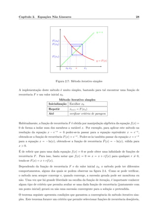 Cap´ıtulo 2. Equa¸c˜oes N˜ao Lineares 28
y = F(x)
y = x
x0
F(x0)
x1
F(x1)
x2
F(x2)
s
Figura 2.7: M´etodo iterativo simples
A implementa¸c˜ao deste m´etodo ´e muito simples, bastando para tal encontrar uma fun¸c˜ao de
recorrˆencia F e um valor inicial x0.
M´etodo iterativo simples
Inicializa¸c˜ao Escolher x0
Repetir xn+1 = F(xn)
At´e veriﬁcar crit´erio de paragem
Habitualmente, a fun¸c˜ao de recorrˆencia F ´e obtida por manipula¸c˜ao alg´ebrica da equa¸c˜ao f(x) =
0 de forma a isolar num dos membros a vari´avel x. Por exemplo, para aplicar este m´etodo na
resolu¸c˜ao da equa¸c˜ao x − e−x = 0 poder-se-ia passar para a equa¸c˜ao equivalente x = e−x,
obtendo-se a fun¸c˜ao de recorrˆencia F(x) = e−x. Poder-se-ia tamb´em passar da equa¸c˜ao x = e−x
para a equa¸c˜ao x = − ln(x), obtendo-se a fun¸c˜ao de recorrˆencia ˜F(x) = − ln(x), v´alida para
x > 0.
´E de referir que para uma dada equa¸c˜ao f(x) = 0 se pode obter uma inﬁnidade de fun¸c˜oes de
recorrˆencia F. Para isso, basta notar que f(x) = 0 ⇔ x = x + rf(x) para qualquer r = 0,
tendo-se F(x) = x + rf(x).
Dependendo da fun¸c˜ao de recorrˆencia F e do valor inicial x0, o m´etodo pode ter diferentes
comportamentos, alguns dos quais se podem observar na ﬁgura 2.4. Como se pode veriﬁcar,
o m´etodo nem sempre converge e, quando converge, a sucess˜ao gerada pode ser mon´otona ou
n˜ao. Uma vez que h´a grande liberdade na escolha da fun¸c˜ao de itera¸c˜ao, ´e importante conhecer
algum tipo de crit´erio que permita avaliar se uma dada fun¸c˜ao de recorrˆencia (juntamente com
um ponto inicial) gerar´a ou n˜ao uma sucess˜ao convergente para a solu¸c˜ao s pretendida.
O teorema seguinte apresenta condi¸c˜oes que garantem a convergˆencia do m´etodo iterativo sim-
ples. Este teorema fornece um crit´erio que permite seleccionar fun¸c˜oes de recorrˆencia desej´aveis,
 