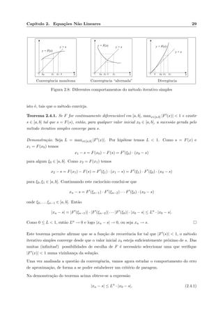 Cap´ıtulo 2. Equa¸c˜oes N˜ao Lineares 29
xx2x1x0 s
y = F(x)
y = x
Convergˆencia mon´otona
xx1x2x0 s
y = F(x) y = x
Convergˆencia “alternada”
xx2x0 x1s
y = F(x)
y = x
Divergˆencia
Figura 2.8: Diferentes comportamentos do m´etodo iterativo simples
isto ´e, tais que o m´etodo convirja.
Teorema 2.4.1. Se F for continuamente diferenci´avel em [a, b], maxx∈[a,b] |F (x)| < 1 e existir
s ∈ [a, b] tal que s = F(s), ent˜ao, para qualquer valor inicial x0 ∈ [a, b], a sucess˜ao gerada pelo
m´etodo iterativo simples converge para s.
Demonstra¸c˜ao. Seja L = maxx∈[a,b] |F (x)|. Por hip´otese temos L < 1. Como s = F(x) e
x1 = F(x0) temos
x1 − s = F(x0) − F(s) = F (ξ0) · (x0 − s)
para algum ξ0 ∈ [a, b]. Como x2 = F(x1) temos
x2 − s = F(x1) − F(s) = F (ξ1) · (x1 − s) = F (ξ1) · F (ξ0) · (x0 − s)
para ξ0, ξ1 ∈ [a, b]. Continuando este racioc´ınio conclui-se que
xn − s = F (ξn−1) · F (ξn−2) · · · F (ξ0) · (x0 − s)
onde ξ0, . . . ξn−1 ∈ [a, b]. Ent˜ao
|xn − s| = |F (ξn−1)| · |F (ξn−2)| · · · |F (ξ0)| · |x0 − s| ≤ Ln
· |x0 − s|.
Como 0 ≤ L < 1, ent˜ao Ln → 0 e logo |xn − s| → 0, ou seja xn → s.
Este teorema permite aﬁrmar que se a fun¸c˜ao de recorrˆencia for tal que |F (s)| < 1, o m´etodo
iterativo simples converge desde que o valor inicial x0 esteja suﬁcientemente pr´oximo de s. Das
muitas (inﬁnitas!) possibilidades de escolha de F ´e necess´ario seleccionar uma que veriﬁque
|F (x)| < 1 numa vizinhan¸ca da solu¸c˜ao.
Uma vez analisada a quest˜ao da convergˆencia, vamos agora estudar o comportamento do erro
de aproxima¸c˜ao, de forma a se poder estabelecer um crit´erio de paragem.
Na demonstra¸c˜ao do teorema acima obteve-se a express˜ao
|xn − s| ≤ Ln
· |x0 − s|, (2.4.1)
 