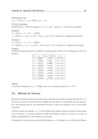 Cap´ıtulo 2. Equa¸c˜oes N˜ao Lineares 31
Estima¸c˜ao do erro
εn+1 = L
1−L |xn+1 − xn| = 0.582 · |xn+1 − xn|
Crit´erio de paragem
Estabelecendo o crit´erio de paragem εn+1 ≤ 5 × 10−5, garante o erro m´aximo pretendido.
Itera¸c˜ao 1
x1 = F(x0) = −1 − ex0 = −1.13534
ε1 = 0.582 · |x1 − x0| = 5 × 10−1. Como ε1 5 × 10−5 continua-se a aplica¸c˜ao do m´etodo.
Itera¸c˜ao 2
x2 = F(x1) = −1 − ex1 = −1.32131
ε2 = 0.582 · |x2 − x1| = 1.1 × 10−1. Como ε2 5 × 10−5 continua-se a aplica¸c˜ao do m´etodo.
Itera¸c˜oes
A tabela seguinte apresenta os resultados da aplica¸c˜ao do m´etodo at´e `a satisfa¸c˜ao do crit´erio de
paragem.
n xn xn+1 = F(xn) εn+1
0 −2.00000 −1.13534 +5.0 × 10−1
1 −1.13534 −1.32131 +1.1 × 10−1
2 −1.32131 −1.26678 +3.2 × 10−2
3 −1.26678 −1.28174 +8.7 × 10−3
4 −1.28174 −1.27756 +2.4 × 10−3
5 −1.27756 −1.27872 +6.8 × 10−4
6 −1.27872 −1.27839 +1.9 × 10−4
7 −1.27839 −1.27848 +5.2 × 10−5
8 −1.27848 −1.27846 +1.5 × 10−5
Solu¸c˜ao
A estimativa obtida ser´a s −1.27846, com um erro absoluto inferior a 2 × 10−5.
2.5 M´etodo de Newton
O m´etodo de Newton ´e um dos m´etodos mais poderosos para resolver equa¸c˜oes do tipo f(x) = 0.
Tal como no caso do m´etodo iterativo simples (de que pode ser considerado um caso particu-
lar), este m´etodo parte de uma estimativa inicial x0 e gera uma sucess˜ao {xn} de uma forma
recorrente.
Cada novo valor da sucess˜ao, xn+1, ´e determinado como sendo a abcissa do ponto de intersec¸c˜ao
com o eixo dos xx da recta tangente ao gr´aﬁco da fun¸c˜ao no ponto (xn, (f(xn)), ou seja, no
ponto correspondente ao valor anterior da sucess˜ao.
A express˜ao de recorrˆencia que permite determinar xn+1 em fun¸c˜ao de xn obt´em-se facilmente
 