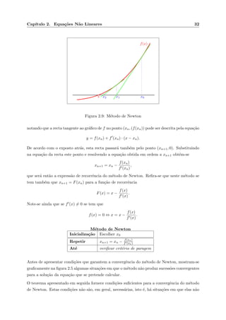 Cap´ıtulo 2. Equa¸c˜oes N˜ao Lineares 32
f(x)
x0x1x2s
Figura 2.9: M´etodo de Newton
notando que a recta tangente ao gr´aﬁco de f no ponto (xn, (f(xn)) pode ser descrita pela equa¸c˜ao
y = f(xn) + f (xn) · (x − xn).
De acordo com o exposto atr´as, esta recta passar´a tamb´em pelo ponto (xn+1, 0). Substituindo
na equa¸c˜ao da recta este ponto e resolvendo a equa¸c˜ao obtida em ordem a xn+1 obt´em-se
xn+1 = xn −
f(xn)
f (xn)
,
que ser´a ent˜ao a express˜ao de recorrˆencia do m´etodo de Newton. Reﬁra-se que neste m´etodo se
tem tamb´em que xn+1 = F(xn) para a fun¸c˜ao de recorrˆencia
F(x) = x −
f(x)
f (x)
.
Note-se ainda que se f (x) = 0 se tem que
f(x) = 0 ⇔ x = x −
f(x)
f (x)
.
M´etodo de Newton
Inicializa¸c˜ao Escolher x0
Repetir xn+1 = xn − f(xn)
f (xn)
At´e veriﬁcar crit´erio de paragem
Antes de apresentar condi¸c˜oes que garantem a convergˆencia do m´etodo de Newton, mostram-se
graﬁcamente na ﬁgura 2.5 algumas situa¸c˜oes em que o m´etodo n˜ao produz sucess˜oes convergentes
para a solu¸c˜ao da equa¸c˜ao que se pretende calcular.
O teorema apresentado em seguida fornece condi¸c˜oes suﬁcientes para a convergˆencia do m´etodo
de Newton. Estas condi¸c˜oes n˜ao s˜ao, em geral, necess´arias, isto ´e, h´a situa¸c˜oes em que elas n˜ao
 