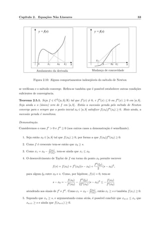 Cap´ıtulo 2. Equa¸c˜oes N˜ao Lineares 33
xx2x1 x0s
y = f(x)
Anulamento da derivada
xx2
x1
x0s
y = f(x)
Mudan¸ca de concavidade
Figura 2.10: Alguns comportamentos indesej´aveis do m´etodo de Newton
se veriﬁcam e o m´etodo converge. Reﬁra-se tamb´em que ´e poss´ıvel estabelecer outras condi¸c˜oes
suﬁcientes de convergˆencia.
Teorema 2.5.1. Seja f ∈ C2([a, b]; R) tal que f (x) = 0, e f (x) ≤ 0 ou f (x) ≥ 0 em [a, b].
Seja ainda s o (´unico) zero de f em [a, b]. Ent˜ao a sucess˜ao gerada pelo m´etodo de Newton
converge para s sempre que o ponto inicial x0 ∈ [a, b] satisﬁzer f(x0)f (x0) ≥ 0. Mais ainda, a
sucess˜ao gerada ´e mon´otona.
Demonstra¸c˜ao.
Consideremos o caso f > 0 e f ≥ 0 (nos outros casos a demonstra¸c˜ao ´e semelhante).
1. Seja ent˜ao x0 ∈ [a, b] tal que f(x0) ≥ 0, por forma a que f(x0)f (x0) ≥ 0.
2. Como f ´e crescente tem-se ent˜ao que x0 ≥ s.
3. Como x1 = x0 − f(x0)
f (x0) , tem-se ainda que x1 ≤ x0.
4. O desenvolvimento de Taylor de f em torno do ponto x0 permite escrever
f(s) = f(x0) + f (x0)(s − x0) +
f (ξ0)
2
(s − x0)2
,
para algum ξ0 entre x0 e s. Como, por hip´otese, f(s) = 0, tem-se
s − x0 = −
f(x0)
f (x0)
−
f (ξ0)
2f (x0)
(s − x0)2
≤ −
f(x0)
f (x0)
atendendo aos sinais de f e f . Como x1 = x0 − f(x0)
f (x0) , ent˜ao x1 ≥ s e tamb´em f(x1) ≥ 0.
5. Supondo que xn ≥ s, e argumentando como atr´as, ´e poss´ıvel concluir que xn+1 ≤ xn que
xn+1 ≥ s e ainda que f(xn+1) ≥ 0.
 