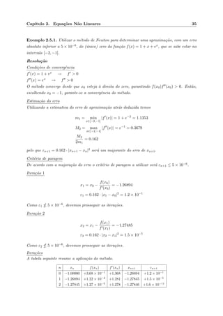Cap´ıtulo 2. Equa¸c˜oes N˜ao Lineares 35
Exemplo 2.5.1. Utilizar o m´etodo de Newton para determinar uma aproxima¸c˜ao, com um erro
absoluto inferior a 5 × 10−6, do (´unico) zero da fun¸c˜ao f(x) = 1 + x + ex, que se sabe estar no
intervalo [−2, −1].
Resolu¸c˜ao
Condi¸c˜oes de convergˆencia
f (x) = 1 + ex → f > 0
f (x) = ex → f > 0
O m´etodo converge desde que x0 esteja `a direita do zero, garantindo f(x0)f (x0) > 0. Ent˜ao,
escolhendo x0 = −1, garante-se a convergˆencia do m´etodo.
Estima¸c˜ao do erro
Utilizando a estimativa do erro de aproxima¸c˜ao atr´as deduzida temos
m1 = min
x∈[−2,−1]
|f (x)| = 1 + e−2
= 1.1353
M2 = max
x∈[−2,−1]
|f (x)| = e−1
= 0.3679
M2
2m1
= 0.162
pelo que εn+1 = 0.162 · |xn+1 − xn|2 ser´a um majorante do erro de xn+1.
Crit´erio de paragem
De acordo com a majora¸c˜ao do erro o crit´erio de paragem a utilizar ser´a εn+1 ≤ 5 × 10−6.
Itera¸c˜ao 1
x1 = x0 −
f(x0)
f (x0)
= −1.26894
ε1 = 0.162 · |x1 − x0|2
= 1.2 × 10−1
Como ε1 5 × 10−6, devemos prosseguir as itera¸c˜oes.
Itera¸c˜ao 2
x2 = x1 −
f(x1)
f (x1)
= −1.27485
ε2 = 0.162 · |x2 − x1|2
= 1.5 × 10−5
Como ε2 5 × 10−6, devemos prosseguir as itera¸c˜oes.
Itera¸c˜oes
A tabela seguinte resume a aplica¸c˜ao do m´etodo.
n xn f(xn) f (xn) xn+1 εn+1
0 −1.00000 +3.68 × 10−1
+1.368 −1.26894 +1.2 × 10−1
1 −1.26894 +1.22 × 10−2
+1.281 −1.27845 +1.5 × 10−5
2 −1.27845 +1.27 × 10−5
+1.278 −1.27846 +1.6 × 10−11
 