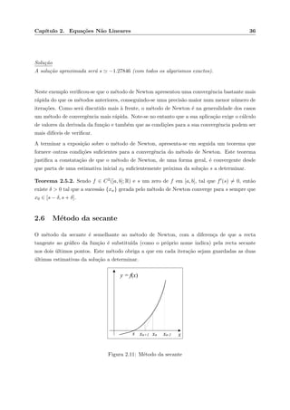 Cap´ıtulo 2. Equa¸c˜oes N˜ao Lineares 36
Solu¸c˜ao
A solu¸c˜ao aproximada ser´a s −1.27846 (com todos os algarismos exactos).
Neste exemplo veriﬁcou-se que o m´etodo de Newton apresentou uma convergˆencia bastante mais
r´apida do que os m´etodos anteriores, conseguindo-se uma precis˜ao maior num menor n´umero de
itera¸c˜oes. Como ser´a discutido mais `a frente, o m´etodo de Newton ´e na generalidade dos casos
um m´etodo de convergˆencia mais r´apida. Note-se no entanto que a sua aplica¸c˜ao exige o c´alculo
de valores da derivada da fun¸c˜ao e tamb´em que as condi¸c˜oes para a sua convergˆencia podem ser
mais dif´ıceis de veriﬁcar.
A terminar a exposi¸c˜ao sobre o m´etodo de Newton, apresenta-se em seguida um teorema que
fornece outras condi¸c˜oes suﬁcientes para a convergˆencia do m´etodo de Newton. Este teorema
justiﬁca a constata¸c˜ao de que o m´etodo de Newton, de uma forma geral, ´e convergente desde
que parta de uma estimativa inicial x0 suﬁcientemente pr´oxima da solu¸c˜ao s a determinar.
Teorema 2.5.2. Sendo f ∈ C2([a, b]; R) e s um zero de f em [a, b], tal que f (s) = 0, ent˜ao
existe δ > 0 tal que a sucess˜ao {xn} gerada pelo m´etodo de Newton converge para s sempre que
x0 ∈ [s − δ, s + δ].
2.6 M´etodo da secante
O m´etodo da secante ´e semelhante ao m´etodo de Newton, com a diferen¸ca de que a recta
tangente ao gr´aﬁco da fun¸c˜ao ´e substitu´ıda (como o pr´oprio nome indica) pela recta secante
nos dois ´ultimos pontos. Este m´etodo obriga a que em cada itera¸c˜ao sejam guardadas as duas
´ultimas estimativas da solu¸c˜ao a determinar.
xxn-1xn+1 xns
y = f(x)
Figura 2.11: M´etodo da secante
 
