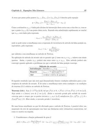 Cap´ıtulo 2. Equa¸c˜oes N˜ao Lineares 37
A recta que passa pelos pontos (xn−1, f(xn−1)) e (xn, f(xn)) ´e descrita pela equa¸c˜ao
y = f(xn−1) +
f(xn) − f(xn−1)
xn − xn−1
(x − xn−1).
Como a estimativa xn+1 ´e dada pela abcissa da intersec¸c˜ao desta recta com o eixo dos xx, tem-se
que o ponto (xn+1, 0) ´e um ponto desta recta. Fazendo esta substitui¸c˜ao rapidamente se conclui
que xn+1 ser´a dado pela express˜ao
xn+1 =
xn−1f(xn) − xnf(xn−1)
f(xn) − f(xn−1)
,
onde se pode notar a semelhan¸ca com a express˜ao de recorrˆencia do m´etodo da falsa posi¸c˜ao ou,
equivalente, pela express˜ao
xn+1 = xn −
f(xn)
f(xn−1)−f(xn)
xn−1−xn
,
que salienta a sua semelhan¸ca ao m´etodo de Newton.
Na aplica¸c˜ao do m´etodo da secante n˜ao se garante que f tome em xn e xn−1 valores com sinais
opostos. Assim, o ponto xn+1 poder´a n˜ao estar entre xn e xn+1. Este m´etodo poder´a n˜ao
convergir quando aplicado a problemas em que o m´etodo da falsa posi¸c˜ao converge.
M´etodo da secante
Inicializa¸c˜ao Escolher x−1 e x0
Repetir xn+1 = xn−1f(xn)−xnf(xn−1)
f(xn)−f(xn−1)
At´e veriﬁcar crit´erio de paragem
O seguinte resultado (que n˜ao ser´a aqui demonstrado) fornece condi¸c˜oes suﬁcientes para a con-
vergˆencia do m´etodo da secante. ´E de notar a semelhan¸ca entre estas condi¸c˜oes e as condi¸c˜oes
do teorema 2.5.1 relativo ao m´etodo de Newton.
Teorema 2.6.1. Seja f ∈ C2([a, b]; R) tal que f (x) = 0, e f (x) ≤ 0 ou f (x) ≥ 0 em [a, b].
Seja ainda s o (´unico) zero de f em [a, b]. Ent˜ao a sucess˜ao gerada pelo m´etodo da secante
converge para s sempre que os pontos iniciais x−1, x0 ∈ [a, b] satisﬁzerem f(x−1)f (x−1) ≥ 0 e
f(x0)f (x0) ≥ 0. Mais ainda, a sucess˜ao gerada ´e mon´otona.
De uma forma semelhante ao que foi efectuado para o m´etodo de Newton, ´e poss´ıvel obter um
majorante do erro de aproxima¸c˜ao com base nas distˆancias entre estimativas consecutivas, tal
como se mostra em seguida.
1. Consideremos a fun¸c˜ao polinomial de grau 2
p(x) = f(xn−1) + f(xn)−f(xn−1)
xn−xn−1
· (x − xn−1) + f(xn+1)
(xn+1−xn−1)·(xn+1−xn) · (x − xn−1)(x − xn).
 