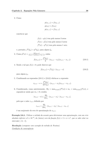 Cap´ıtulo 2. Equa¸c˜oes N˜ao Lineares 38
2. Como
p(xn−1) = f(xn−1)
p(xn) = f(xn)
p(xn−1) = f(xn−1)
conclui-se que
f(x) − p(x) tem pelo menos 3 zeros
f (x) − p (x) tem pelo menos 2 zeros
f (x) − p (x) tem pelo menos 1 zero
e, portanto, f (ξn) = p (ξn), para algum ξn.
3. Como p (x) = 2f(xn+1)
(xn+1−xn)(xn+1−xn−1) , ent˜ao
f(xn+1) =
f (ξn)
2
· (xn+1 − xn)(xn+1 − xn−1). (2.6.1)
4. Sendo s tal que f(s) = 0, pode dizer-se que
f(xn+1) = f (ζn) · (xn+1 − s) (2.6.2)
para algum ζn.
5. Combinando as express˜oes (2.6.1) e (2.6.2) obt´em-se a express˜ao
xn+1 − s =
f (ξn)
2f (ζn)
· (xn+1 − xn)(xn+1 − xn−1).
6. Considerando, como anteriormente, M2 = maxx∈[a,b] |f (x)| e m1 = minx∈[a,b] |f (x)|, e
supondo-se ainda que m1 > 0, resulta
|xn+1 − s| ≤
M2
2m1
· |xn+1 − xn| · |xn+1 − xn−1|,
pelo que o valor εn+1 deﬁnido por
εn+1 =
M2
2m1
· |xn+1 − xn| · |xn+1 − xn−1|
´e um majorante do erro de aproxima¸c˜ao de xn+1.
Exemplo 2.6.1. Utilizar o m´etodo da secante para determinar uma aproxima¸c˜ao, com um erro
absoluto inferior a 5 × 10−6, do (´unico) zero da fun¸c˜ao f(x) = 1 + x + ex, que se sabe estar no
intervalo [−2, −1].
Resolu¸c˜ao (comparar com exemplo do m´etodo de Newton)
Condi¸c˜oes de convergˆencia
 