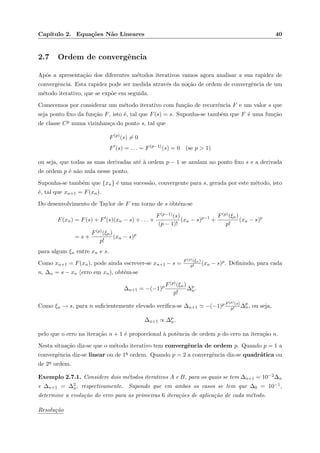 Cap´ıtulo 2. Equa¸c˜oes N˜ao Lineares 40
2.7 Ordem de convergˆencia
Ap´os a apresenta¸c˜ao dos diferentes m´etodos iterativos vamos agora analisar a sua rapidez de
convergˆencia. Esta rapidez pode ser medida atrav´es da no¸c˜ao de ordem de convergˆencia de um
m´etodo iterativo, que se exp˜oe em seguida.
Comecemos por considerar um m´etodo iterativo com fun¸c˜ao de recorrˆencia F e um valor s que
seja ponto ﬁxo da fun¸c˜ao F, isto ´e, tal que F(s) = s. Suponha-se tamb´em que F ´e uma fun¸c˜ao
de classe Cp numa vizinhan¸ca do ponto s, tal que
F(p)
(s) = 0
F (s) = . . . = F(p−1)
(s) = 0 (se p > 1)
ou seja, que todas as suas derivadas at´e `a ordem p − 1 se anulam no ponto ﬁxo s e a derivada
de ordem p ´e n˜ao nula nesse ponto.
Suponha-se tamb´em que {xn} ´e uma sucess˜ao, convergente para s, gerada por este m´etodo, isto
´e, tal que xn+1 = F(xn).
Do desenvolvimento de Taylor de F em torno de s obt´em-se
F(xn) = F(s) + F (s)(xn − s) + . . . +
F(p−1)(s)
(p − 1)!
(xn − s)p−1
+
F(p)(ξn)
p!
(xn − s)p
= s +
F(p)(ξn)
p!
(xn − s)p
para algum ξn entre xn e s.
Como xn+1 = F(xn), pode ainda escrever-se xn+1 − s = F(p)(ξn)
p! (xn − s)p. Deﬁnindo, para cada
n, ∆n = s − xn (erro em xn), obt´em-se
∆n+1 = −(−1)p F(p)(ξn)
p!
∆p
n.
Como ξn → s, para n suﬁcientemente elevado veriﬁca-se ∆n+1 −(−1)p F(p)(s)
p! ∆p
n, ou seja,
∆n+1 ∝ ∆p
n,
pelo que o erro na itera¸c˜ao n + 1 ´e proporcional `a potˆencia de ordem p do erro na itera¸c˜ao n.
Nesta situa¸c˜ao diz-se que o m´etodo iterativo tem convergˆencia de ordem p. Quando p = 1 a
convergˆencia diz-se linear ou de 1a ordem. Quando p = 2 a convergˆencia diz-se quadr´atica ou
de 2a ordem.
Exemplo 2.7.1. Considere dois m´etodos iterativos A e B, para os quais se tem ∆n+1 = 10−2∆n
e ∆n+1 = ∆2
n, respectivamente. Supondo que em ambos os casos se tem que ∆0 = 10−1,
determine a evolu¸c˜ao do erro para as primeiras 6 itera¸c˜oes de aplica¸c˜ao de cada m´etodo.
Resolu¸c˜ao
 