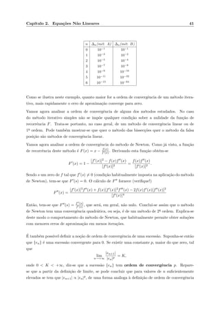Cap´ıtulo 2. Equa¸c˜oes N˜ao Lineares 41
n ∆n(m´et. A) ∆n(m´et. B)
0 10−1
10−1
1 10−3
10−2
2 10−5
10−4
3 10−7
10−8
4 10−9
10−16
5 10−11
10−32
6 10−13
10−64
Como se ilustra neste exemplo, quanto maior for a ordem de convergˆencia de um m´etodo itera-
tivo, mais rapidamente o erro de aproxima¸c˜ao converge para zero.
Vamos agora analisar a ordem de convergˆencia de alguns dos m´etodos estudados. No caso
do m´etodo iterativo simples n˜ao se imp˜oe qualquer condi¸c˜ao sober a nulidade da fun¸c˜ao de
recorrˆencia F. Trata-se portanto, no caso geral, de um m´etodo de convergˆencia linear ou de
1a ordem. Pode tamb´em mostrar-se que quer o m´etodo das bissec¸c˜oes quer o m´etodo da falsa
posi¸c˜ao s˜ao m´etodos de convergˆencia linear.
Vamos agora analisar a ordem de convergˆencia do m´etodo de Newton. Como j´a visto, a fun¸c˜ao
de recorrˆencia deste m´etodo ´e F(x) = x − f(x)
f (x). Derivando esta fun¸c˜ao obt´em-se
F (x) = 1 −
[f (x)]2 − f(x)f (x)
[f (x)]2
=
f(x)f (x)
[f (x)]2
.
Sendo s um zero de f tal que f (s) = 0 (condi¸c˜ao habitualmente imposta na aplica¸c˜ao do m´etodo
de Newton), tem-se que F (s) = 0. O c´alculo de F fornece (veriﬁque!)
F (x) =
[f (x)]3f (x) + f(x)[f (x)]2f (x) − 2f(x)f (x)[f (x)]2
[f (x)]4
Ent˜ao, tem-se que F (s) = f (s)
f (s) , que ser´a, em geral, n˜ao nulo. Conclui-se assim que o m´etodo
de Newton tem uma convergˆencia quadr´atica, ou seja, ´e de um m´etodo de 2a ordem. Explica-se
deste modo o comportamento do m´etodo de Newton, que habitualmente permite obter solu¸c˜oes
com menores erros de aproxima¸c˜ao em menos itera¸c˜oes.
´E tamb´em poss´ıvel deﬁnir a no¸c˜ao de ordem de convergˆencia de uma sucess˜ao. Suponha-se ent˜ao
que {en} ´e uma sucess˜ao convergente para 0. Se existir uma constante p, maior do que zero, tal
que
lim
n→+∞
|en+1|
|en|p
= K,
onde 0 < K < +∞, diz-se que a sucess˜ao {en} tem ordem de convergˆencia p. Repare-
se que a partir da deﬁni¸c˜ao de limite, se pode concluir que para valores de n suﬁcientemente
elevados se tem que |en+1| ∝ |en|p, de uma forma an´aloga `a deﬁni¸c˜ao de ordem de convergˆencia
 