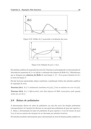 Cap´ıtulo 2. Equa¸c˜oes N˜ao Lineares 43
xs1 s2
s3
f(x)
Figura 2.12: Gr´aﬁco de f mostrando a localiza¸c˜ao dos zeros
xs1 s2
g(x)
h(x)
Figura 2.13: Solu¸c˜oes de g(x) = h(x).
Os m´etodos anal´ıticos de separa¸c˜ao dos zeros de f baseiam-se principalmente na determina¸c˜ao de
intervalos de monotonia de f e no c´alculo e ordena¸c˜ao dos n´umeros de Rolle de f. Relembremos
que se designam por n´umeros de Rolle de uma fun¸c˜ao f : D → R os pontos fronteira de D e
os zeros da fun¸c˜ao f .
Os dois teoremas apresentados abaixo constituem a justiﬁca¸c˜ao te´orica dos m´etodos anal´ıticos
de separa¸c˜ao de zeros.
Teorema 2.8.1. Se f ´e estritamente mon´otona em [a, b], f tem no m´aximo um zero em [a, b].
Teorema 2.8.2. Se f ´e diferenci´avel, entre dois n´umeros de Rolle consecutivos existe quando
muito um zero de f.
2.9 Ra´ızes de polin´omios
A determina¸c˜ao directa de ra´ızes de polin´omios (ou seja dos zeros das fun¸c˜oes polinomiais
correspondentes) s´o ´e poss´ıvel de efectuar no caso geral para polin´omios de grau n˜ao superior a
4. Assim, a determina¸c˜ao de ra´ızes de polin´omios de grau superior a 4 (ou at´e mesmo de grau
3 ou 4) ter´a na maioria das situa¸c˜oes de ser efectuada por m´etodos iterativos.
Os m´etodos estudados anteriormente para a determina¸c˜ao de zeros de fun¸c˜oes podem tamb´em ser
 