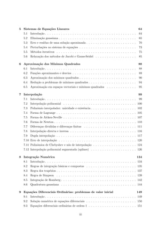 5 Sistemas de Equa¸c˜oes Lineares 64
5.1 Introdu¸c˜ao . . . . . . . . . . . . . . . . . . . . . . . . . . . . . . . . . . . . . . . . 64
5.2 Elimina¸c˜ao gaussiana . . . . . . . . . . . . . . . . . . . . . . . . . . . . . . . . . . 65
5.3 Erro e res´ıduo de uma solu¸c˜ao aproximada . . . . . . . . . . . . . . . . . . . . . . 70
5.4 Perturba¸c˜oes no sistema de equa¸c˜oes . . . . . . . . . . . . . . . . . . . . . . . . . 73
5.5 M´etodos iterativos . . . . . . . . . . . . . . . . . . . . . . . . . . . . . . . . . . . 75
5.6 Relaxa¸c˜ao dos m´etodos de Jacobi e Gauss-Seidel . . . . . . . . . . . . . . . . . . 85
6 Aproxima¸c˜ao dos M´ınimos Quadrados 88
6.1 Introdu¸c˜ao . . . . . . . . . . . . . . . . . . . . . . . . . . . . . . . . . . . . . . . . 88
6.2 Fun¸c˜oes aproximantes e desvios . . . . . . . . . . . . . . . . . . . . . . . . . . . . 89
6.3 Aproxima¸c˜ao dos m´ınimos quadrados . . . . . . . . . . . . . . . . . . . . . . . . . 90
6.4 Redu¸c˜ao a problemas de m´ınimos quadrados . . . . . . . . . . . . . . . . . . . . . 94
6.5 Aproxima¸c˜ao em espa¸cos vectoriais e m´ınimos quadrados . . . . . . . . . . . . . 95
7 Interpola¸c˜ao 99
7.1 Introdu¸c˜ao . . . . . . . . . . . . . . . . . . . . . . . . . . . . . . . . . . . . . . . . 99
7.2 Interpola¸c˜ao polinomial . . . . . . . . . . . . . . . . . . . . . . . . . . . . . . . . 100
7.3 Polin´omio interpolador: unicidade e existˆencia . . . . . . . . . . . . . . . . . . . . 102
7.4 Forma de Lagrange . . . . . . . . . . . . . . . . . . . . . . . . . . . . . . . . . . . 105
7.5 Forma de Aitken-Neville . . . . . . . . . . . . . . . . . . . . . . . . . . . . . . . . 107
7.6 Forma de Newton . . . . . . . . . . . . . . . . . . . . . . . . . . . . . . . . . . . . 110
7.7 Diferen¸cas divididas e diferen¸cas ﬁnitas . . . . . . . . . . . . . . . . . . . . . . . 111
7.8 Interpola¸c˜ao directa e inversa . . . . . . . . . . . . . . . . . . . . . . . . . . . . . 116
7.9 Dupla interpola¸c˜ao . . . . . . . . . . . . . . . . . . . . . . . . . . . . . . . . . . . 117
7.10 Erro de interpola¸c˜ao . . . . . . . . . . . . . . . . . . . . . . . . . . . . . . . . . . 120
7.11 Polin´omios de Chebyshev e n´os de interpola¸c˜ao . . . . . . . . . . . . . . . . . . . 124
7.12 Interpola¸c˜ao polinomial segmentada (splines) . . . . . . . . . . . . . . . . . . . . 126
8 Integra¸c˜ao Num´erica 134
8.1 Introdu¸c˜ao . . . . . . . . . . . . . . . . . . . . . . . . . . . . . . . . . . . . . . . . 134
8.2 Regras de integra¸c˜ao b´asicas e compostas . . . . . . . . . . . . . . . . . . . . . . 135
8.3 Regra dos trap´ezios . . . . . . . . . . . . . . . . . . . . . . . . . . . . . . . . . . . 137
8.4 Regra de Simpson . . . . . . . . . . . . . . . . . . . . . . . . . . . . . . . . . . . 139
8.5 Integra¸c˜ao de Romberg . . . . . . . . . . . . . . . . . . . . . . . . . . . . . . . . . 142
8.6 Quadratura gaussiana . . . . . . . . . . . . . . . . . . . . . . . . . . . . . . . . . 144
9 Equa¸c˜oes Diferenciais Ordin´arias: problemas de valor inicial 149
9.1 Introdu¸c˜ao . . . . . . . . . . . . . . . . . . . . . . . . . . . . . . . . . . . . . . . . 149
9.2 Solu¸c˜ao num´erica de equa¸c˜oes diferenciais . . . . . . . . . . . . . . . . . . . . . . 150
9.3 Equa¸c˜oes diferenciais ordin´arias de ordem 1 . . . . . . . . . . . . . . . . . . . . . 151
iii
 