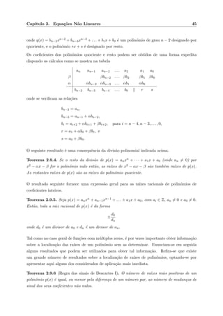 Cap´ıtulo 2. Equa¸c˜oes N˜ao Lineares 45
onde q(x) = bn−2xn−2 + bn−3xn−3 + . . . + b1x + b0 ´e um polin´omio de grau n − 2 designado por
quociente, e o polin´omio rx + s ´e designado por resto.
Os coeﬁcientes dos polin´omios quociente e resto podem ser obtidos de uma forma expedita
dispondo os c´alculos como se mostra na tabela
an an−1 an−2 . . . a2 a1 a0
β βbn−2 . . . βb2 βb1 βb0
α αbn−2 αbn−3 . . . αb1 αb0
bn−2 bn−3 bn−4 . . . b0 || r s
onde se veriﬁcam as rela¸c˜oes
bn−2 = an,
bn−3 = an−1 + αbn−2,
bi = ai+2 + αbi+1 + βbi+2, para i = n − 4, n − 3, . . . , 0,
r = a1 + αb0 + βb1, e
s = a0 + βb0.
O seguinte resultado ´e uma consequˆencia da divis˜ao polinomial indicada acima.
Teorema 2.9.4. Se o resto da divis˜ao de p(x) = anxn + · · · + a1x + a0 (onde an = 0) por
x2 − αx − β for o polin´omio nulo ent˜ao, as ra´ızes de x2 − αx − β s˜ao tamb´em ra´ızes de p(x).
As restantes ra´ızes de p(x) s˜ao as ra´ızes do polin´omio quociente.
O resultado seguinte fornece uma express˜ao geral para as ra´ızes racionais de polin´omios de
coeﬁcientes inteiros.
Teorema 2.9.5. Seja p(x) = anxn + an−1xn−1 + . . . + a1x + a0, com ai ∈ Z, an = 0 e a0 = 0.
Ent˜ao, toda a raiz racional de p(x) ´e da forma
±
d0
dn
onde d0 ´e um divisor de a0 e dn ´e um divisor de an.
Tal como no caso geral de fun¸c˜oes com m´ultiplos zeros, ´e por vezes importante obter informa¸c˜ao
sobre a localiza¸c˜ao das ra´ızes de um polin´omio sem as determinar. Enunciam-se em seguida
alguns resultados que podem ser utilizados para obter tal informa¸c˜ao. Reﬁra-se que existe
um grande n´umero de resultados sobre a localiza¸c˜ao de ra´ızes de polin´omios, optando-se por
apresentar aqui alguns dos considerados de aplica¸c˜ao mais imediata.
Teorema 2.9.6 (Regra dos sinais de Descartes I). O n´umero de ra´ızes reais positivas de um
polin´omio p(x) ´e igual, ou menor pela diferen¸ca de um n´umero par, ao n´umero de mudan¸cas de
sinal dos seus coeﬁcientes n˜ao nulos.
 