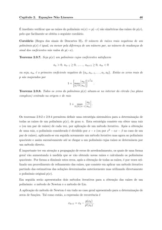 Cap´ıtulo 2. Equa¸c˜oes N˜ao Lineares 46
´E imediato veriﬁcar que as ra´ızes do polin´omio m(x) = p(−x) s˜ao sim´etricas das ra´ızes de p(x),
pelo que facilmente se obt´em o seguinte corol´ario.
Corol´ario (Regra dos sinais de Descartes II). O n´umero de ra´ızes reais negativas de um
polin´omio p(x) ´e igual, ou menor pela diferen¸ca de um n´umero par, ao n´umero de mudan¸cas de
sinal dos coeﬁcientes n˜ao nulos de p(−x).
Teorema 2.9.7. Seja p(x) um polin´omio cujos coeﬁcientes satisfazem
an > 0, an−1 ≥ 0, , . . . , am+1 ≥ 0, am < 0
ou seja, am ´e o primeiro coeﬁciente negativo de {an, an−1, . . . , a1, a0}. Ent˜ao os zeros reais de
p s˜ao majorados por
1 + max
ak<0
ak
an
1
n−m
.
Teorema 2.9.8. Todos os zeros do polin´omio p(x) situam-se no interior do c´ırculo (no plano
complexo) centrado na origem e de raio
1 + max
0≤k≤n−1
ak
an
.
Os teoremas 2.9.2 e 2.9.4 permitem deﬁnir uma estrat´egia sistem´atica para a determina¸c˜ao de
todas as ra´ızes de um polin´omio p(x), de grau n. Esta estrat´egia consiste em obter uma raiz
s (ou um par de ra´ızes) de cada vez, por aplica¸c˜ao de um m´etodo iterativo. Ap´os a obten¸c˜ao
de uma raiz, o polin´omio considerado ´e dividido por x − s (ou por x2 − αx − β no caso de um
par de ra´ızes), aplicando-se em seguida novamente um m´etodo iterativo mas agora ao polin´omio
quociente e assim sucessivamente at´e se chegar a um polin´omio cujas ra´ızes se determinem por
um m´etodo directo.
´E importante ter em aten¸c˜ao a propaga¸c˜ao de erros de arredondamento, os quais de uma forma
geral v˜ao aumentando `a medida que se v˜ao obtendo novas ra´ızes e calculando os polin´omios
quociente. Por forma a diminuir estes erros, ap´os a obten¸c˜ao de todas as ra´ızes, ´e por vezes uti-
lizado um procedimento de reﬁnamento das ra´ızes, que consiste em aplicar um m´etodo iterativo
partindo das estimativas das solu¸c˜oes determinadas anteriormente mas utilizando directamente
o polin´omio original p(x).
Em seguida ser˜ao apresentados dois m´etodos iterativos para a obten¸c˜ao das ra´ızes de um
polin´omio: o m´etodo de Newton e o m´etodo de Lin.
A aplica¸c˜ao do m´etodo de Newton ´e em tudo ao caso geral apresentado para a determina¸c˜ao de
zeros de fun¸c˜oes. Tal como ent˜ao, a express˜ao de recorrˆencia ´e
xk+1 = xk −
p(xk)
p (xk)
.
 