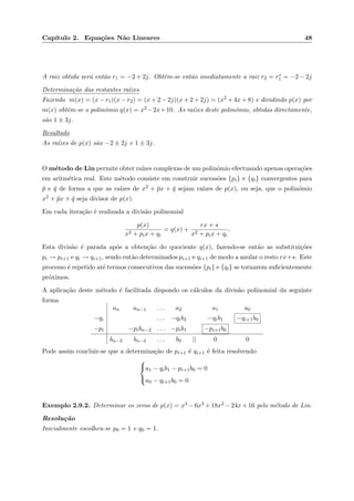 Cap´ıtulo 2. Equa¸c˜oes N˜ao Lineares 48
A raiz obtida ser´a ent˜ao r1 = −2 + 2j. Obt´em-se ent˜ao imediatamente a raiz r2 = r∗
1 = −2 − 2j
Determina¸c˜ao das restantes ra´ızes
Fazendo m(x) = (x − r1)(x − r2) = (x + 2 − 2j)(x + 2 + 2j) = (x2 + 4x + 8) e dividindo p(x) por
m(x) obt´em-se o polin´omio q(x) = x2 −2x+10. As ra´ızes deste polin´omio, obtidas directamente,
s˜ao 1 ± 3j.
Resultado
As ra´ızes de p(x) s˜ao −2 ± 2j e 1 ± 3j.
O m´etodo de Lin permite obter ra´ızes complexas de um polin´omio efectuando apenas opera¸c˜oes
em aritm´etica real. Este m´etodo consiste em construir sucess˜oes {pi} e {qi} convergentes para
¯p e ¯q de forma a que as ra´ızes de x2 + ¯px + ¯q sejam ra´ızes de p(x), ou seja, que o polin´omio
x2 + ¯px + ¯q seja divisor de p(x).
Em cada itera¸c˜ao ´e realizada a divis˜ao polinomial
p(x)
x2 + pix + qi
= q(x) +
rx + s
x2 + pix + qi
.
Esta divis˜ao ´e parada ap´os a obten¸c˜ao do quociente q(x), fazendo-se ent˜ao as substitui¸c˜oes
pi → pi+1 e qi → qi+1, sendo ent˜ao determinados pi+1 e qi+1 de modo a anular o resto rx+s. Este
processo ´e repetido at´e termos consecutivos das sucess˜oes {pi} e {qi} se tornarem suﬁcientemente
pr´oximos.
A aplica¸c˜ao deste m´etodo ´e facilitada dispondo os c´alculos da divis˜ao polinomial da seguinte
forma
an an−1 . . . a2 a1 a0
−qi . . . −qib2 −qib1 −qi+1b0
−pi −pibn−2 . . . −pib1 −pi+1b0
bn−2 bn−3 . . . b0 || 0 0
Pode assim concluir-se que a determina¸c˜ao de pi+1 ´e qi+1 ´e feita resolvendo



a1 − qib1 − pi+1b0 = 0
a0 − qi+1b0 = 0
Exemplo 2.9.2. Determinar os zeros de p(x) = x4 −6x3 +18x2 −24x+16 pelo m´etodo de Lin.
Resolu¸c˜ao
Inicialmente escolheu-se p0 = 1 e q0 = 1.
 