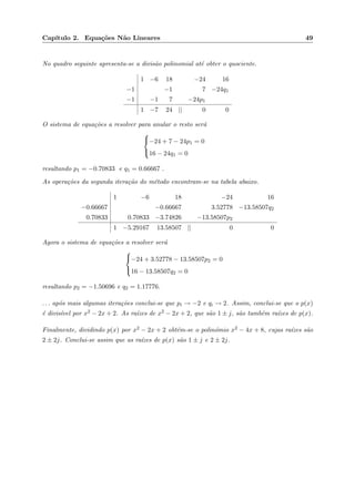 Cap´ıtulo 2. Equa¸c˜oes N˜ao Lineares 49
No quadro seguinte apresenta-se a divis˜ao polinomial at´e obter o quociente.
1 −6 18 −24 16
−1 −1 7 −24q1
−1 −1 7 −24p1
1 −7 24 || 0 0
O sistema de equa¸c˜oes a resolver para anular o resto ser´a



−24 + 7 − 24p1 = 0
16 − 24q1 = 0
resultando p1 = −0.70833 e q1 = 0.66667 .
As opera¸c˜oes da segunda itera¸c˜ao do m´etodo encontram-se na tabela abaixo.
1 −6 18 −24 16
−0.66667 −0.66667 3.52778 −13.58507q2
0.70833 0.70833 −3.74826 −13.58507p2
1 −5.29167 13.58507 || 0 0
Agora o sistema de equa¸c˜oes a resolver ser´a



−24 + 3.52778 − 13.58507p2 = 0
16 − 13.58507q2 = 0
resultando p2 = −1.50696 e q2 = 1.17776.
. . . ap´os mais algumas itera¸c˜oes conclui-se que pi → −2 e qi → 2. Assim, conclui-se que o p(x)
´e divis´ıvel por x2 − 2x + 2. As ra´ızes de x2 − 2x + 2, que s˜ao 1 ± j, s˜ao tamb´em ra´ızes de p(x).
Finalmente, dividindo p(x) por x2 − 2x + 2 obt´em-se o polin´omio x2 − 4x + 8, cujas ra´ızes s˜ao
2 ± 2j. Conclui-se assim que as ra´ızes de p(x) s˜ao 1 ± j e 2 ± 2j.
 