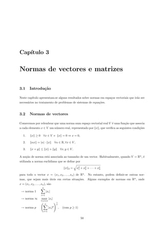 Cap´ıtulo 3
Normas de vectores e matrizes
3.1 Introdu¸c˜ao
Neste cap´ıtulo apresentam-se alguns resultados sobre normas em espa¸cos vectoriais que ir˜ao ser
necess´arios no tratamento de problemas de sistemas de equa¸c˜oes.
3.2 Normas de vectores
Comecemos por relembrar que uma norma num espa¸co vectorial real V ´e uma fun¸c˜ao que associa
a cada elemento x ∈ V um n´umero real, representado por x , que veriﬁca as seguintes condi¸c˜oes
1. x ≥ 0 ∀x ∈ V e x = 0 ⇒ x = 0,
2. αx = |α| · x ∀α ∈ R, ∀x ∈ V ,
3. x + y ≤ x + y ∀x, y ∈ V .
A no¸c˜ao de norma est´a associada ao tamanho de um vector. Habitualmente, quando V = Rn, ´e
utilizada a norma euclidiana que se deﬁne por
x 2 = x2
1 + x2
2 + · · · + x2
n
para todo o vector x = (x1, x2, . . . , xn) de Rn. No entanto, podem deﬁnir-se outras nor-
mas, que sejam mais ´uteis em certas situa¸c˜oes. Alguns exemplos de normas em Rn, onde
x = (x1, x2, . . . , xn), s˜ao
→ norma 1
n
i=1
|xi|
→ norma ∞ max
1≤i≤n
|xi|
→ norma p
n
i=1
|xi|p
1
p
, (com p ≥ 1)
50
 