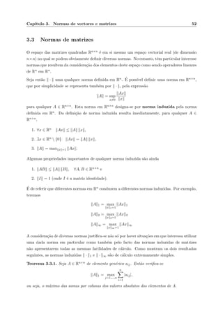 Cap´ıtulo 3. Normas de vectores e matrizes 52
3.3 Normas de matrizes
O espa¸co das matrizes quadradas Rn×n ´e em si mesmo um espa¸co vectorial real (de dimens˜ao
n×n) no qual se podem obviamente deﬁnir diversas normas. No entanto, tˆem particular interesse
normas que resultem da considera¸c˜ao dos elementos deste espa¸co como sendo operadores lineares
de Rn em Rn.
Seja ent˜ao · uma qualquer norma deﬁnida em Rn. ´E poss´ıvel deﬁnir uma norma em Rn×n,
que por simplicidade se representa tamb´em por · , pela express˜ao
A = sup
x=0
Ax
x
para qualquer A ∈ Rn×n. Esta norma em Rn×n designa-se por norma induzida pela norma
deﬁnida em Rn. Da deﬁni¸c˜ao de norma induzida resulta imediatamente, para qualquer A ∈
Rn×n,
1. ∀x ∈ Rn Ax ≤ A x ,
2. ∃x ∈ Rn  {0} Ax = A x ,
3. A = max x =1 Ax .
Algumas propriedades importantes de qualquer norma induzida s˜ao ainda
1. AB ≤ A B , ∀A, B ∈ Rn×n e
2. I = 1 (onde I ´e a matriz identidade).
´E de referir que diferentes normas em Rn conduzem a diferentes normas induzidas. Por exemplo,
teremos
A 1 = max
x 1=1
Ax 1
A 2 = max
x 2=1
Ax 2
A ∞ = max
x ∞=1
Ax ∞
A considera¸c˜ao de diversas normas justiﬁca-se n˜ao s´o por haver situa¸c˜oes em que interessa utilizar
uma dada norma em particular como tamb´em pelo facto das normas induzidas de matrizes
n˜ao apresentarem todas as mesmas facilidades de c´alculo. Como mostram os dois resultados
seguintes, as normas induzidas · 1 e · ∞ s˜ao de c´alculo extremamente simples.
Teorema 3.3.1. Seja A ∈ Rn×n de elemento gen´erico aij. Ent˜ao veriﬁca-se
A 1 = max
j=1,...,n
n
i=1
|aij|,
ou seja, o m´aximo das somas por colunas dos valores absolutos dos elementos de A.
 