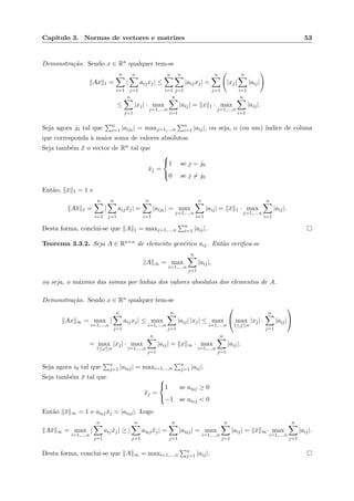 Cap´ıtulo 3. Normas de vectores e matrizes 53
Demonstra¸c˜ao. Sendo x ∈ Rn qualquer tem-se
Ax 1 =
n
i=1
|
n
j=1
aijxj| ≤
n
i=1
n
j=1
|aijxj| =
n
j=1
|xj|
n
i=1
|aij|
≤
n
j=1
|xj| · max
j=1,...,n
n
i=1
|aij| = x 1 · max
j=1,...,n
n
i=1
|aij|.
Seja agora j0 tal que n
i=1 |aij0 | = maxj=1,...,n
n
i=1 |aij|, ou seja, o (ou um) ´ındice de coluna
que corresponda `a maior soma de valores absolutos.
Seja tamb´em ¯x o vector de Rn tal que
¯xj =



1 se j = j0
0 se j = j0
Ent˜ao, ¯x 1 = 1 e
A¯x 1 =
n
i=1
|
n
j=1
aij ¯xj| =
n
i=1
|aij0 | = max
j=1,...,n
n
i=1
|aij| = ¯x 1 · max
j=1,...,n
n
i=1
|aij|.
Desta forma, conclui-se que A 1 = maxj=1,...,n
n
i=1 |aij|.
Teorema 3.3.2. Seja A ∈ Rn×n de elemento gen´erico aij. Ent˜ao veriﬁca-se
A ∞ = max
i=1,...,n
n
j=1
|aij|,
ou seja, o m´aximo das somas por linhas dos valores absolutos dos elementos de A.
Demonstra¸c˜ao. Sendo x ∈ Rn qualquer tem-se
Ax ∞ = max
i=1,...,n
|
n
j=1
aijxj| ≤ max
i=1,...,n
n
j=1
|aij| |xj| ≤ max
i=1,...,n

 max
1≤j≤n
|xj| ·
n
j=1
|aij|


= max
1≤j≤n
|xj| · max
i=1,...,n
n
j=1
|aij| = x ∞ · max
i=1,...,n
n
j=1
|aij|.
Seja agora i0 tal que n
j=1 |ai0j| = maxi=1,...,n
n
j=1 |aij|.
Seja tamb´em ¯x tal que
¯xj =



1 se ai0j ≥ 0
−1 se ai0j < 0
Ent˜ao ¯x ∞ = 1 e ai0j ¯xj = |ai0j|. Logo
A¯x ∞ = max
i=1,...,n
|
n
j=1
aij ¯xj| ≥ |
n
j=1
ai0j ¯xj| =
n
j=1
|ai0j| = max
i=1,...,n
n
j=1
|aij| = ¯x ∞· max
i=1,...,n
n
j=1
|aij|.
Desta forma, conclui-se que A ∞ = maxi=1,...,n
n
j=1 |aij|.
 