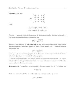 Cap´ıtulo 3. Normas de vectores e matrizes 54
Exemplo 3.3.1. Seja
A =






−2 0 1 6
−3 −1 2 4
2 1 −1 1
3 −2 2 5






ent˜ao
A 1 = max{10, 4, 6, 16} = 16, e
A ∞ = max{9, 10, 5, 12} = 12.
A norma 1 e a norma ∞ s˜ao efectivamente as de c´alculo mais simples. A norma induzida · 2
´e j´a de c´alculo mais trabalhoso, veriﬁcando-se que
A 2 = ρ(ATA)
onde ρ ´e o raio espectral. O raio espectral de uma matriz quadrada deﬁne-se como sendo o
m´aximo dos m´odulos dos valores pr´oprios da matriz. Assim, sendo C ∈ Rn×n o seu raio espectral
ρ(C) ´e dado por
ρ(C) = max
1≤i≤n
|λi|,
onde λ1, . . . , λn s˜ao os valores pr´oprios de C. De forma conclui-se que o c´alculo da norma
induzida · 2 exige a determina¸c˜ao de valores pr´oprios.
O seguinte teorema estabelece uma rela¸c˜ao entre o raio espectral de uma matriz e as normas
induzidas dessa matriz, permitindo considerar o raio espectral de uma matriz como o ´ınﬁmo das
normas induzidas dessa mesma matriz.
Teorema 3.3.3. Para qualquer norma induzida · e para qualquer A ∈ Rn×n veriﬁca-se que
ρ(A) ≤ A .
Dada uma matriz A ∈ Rn×n e um ε > 0, existe uma norma induzida · tal que
A ≤ ρ(A) + ε.
 
