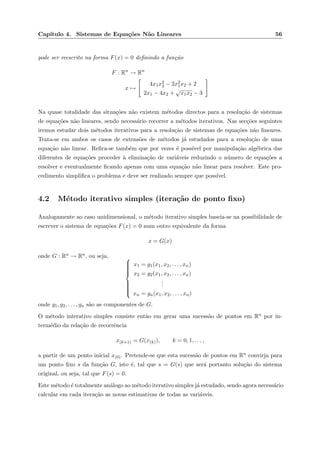 Cap´ıtulo 4. Sistemas de Equa¸c˜oes N˜ao Lineares 56
pode ser reescrito na forma F(x) = 0 deﬁnindo a fun¸c˜ao
F : Rn
→ Rn
x →
4x1x2
2 − 2x2
1x2 + 2
2x1 − 4x2 +
√
x1x2 − 3
Na quase totalidade das situa¸c˜oes n˜ao existem m´etodos directos para a resolu¸c˜ao de sistemas
de equa¸c˜oes n˜ao lineares, sendo necess´ario recorrer a m´etodos iterativos. Nas sec¸c˜oes seguintes
iremos estudar dois m´etodos iterativos para a resolu¸c˜ao de sistemas de equa¸c˜oes n˜ao lineares.
Trata-se em ambos os casos de extens˜oes de m´etodos j´a estudados para a resolu¸c˜ao de uma
equa¸c˜ao n˜ao linear. Reﬁra-se tamb´em que por vezes ´e poss´ıvel por manipula¸c˜ao alg´ebrica das
diferentes de equa¸c˜oes proceder `a elimina¸c˜ao de vari´aveis reduzindo o n´umero de equa¸c˜oes a
resolver e eventualmente ﬁcando apenas com uma equa¸c˜ao n˜ao linear para resolver. Este pro-
cedimento simpliﬁca o problema e deve ser realizado sempre que poss´ıvel.
4.2 M´etodo iterativo simples (itera¸c˜ao de ponto ﬁxo)
Analogamente ao caso unidimensional, o m´etodo iterativo simples baseia-se na possibilidade de
escrever o sistema de equa¸c˜oes F(x) = 0 num outro equivalente da forma
x = G(x)
onde G : Rn → Rn, ou seja, 


x1 = g1(x1, x2, . . . , xn)
x2 = g2(x1, x2, . . . , xn)
...
xn = gn(x1, x2, . . . , xn)
onde g1, g2, . . . , gn s˜ao as componentes de G.
O m´etodo interativo simples consiste ent˜ao em gerar uma sucess˜ao de pontos em Rn por in-
term´edio da rela¸c˜ao de recorrˆencia
x(k+1) = G(x(k)), k = 0, 1, . . . ,
a partir de um ponto inicial x(0). Pretende-se que esta sucess˜ao de pontos em Rn convirja para
um ponto ﬁxo s da fun¸c˜ao G, isto ´e, tal que s = G(s) que ser´a portanto solu¸c˜ao do sistema
original, ou seja, tal que F(s) = 0.
Este m´etodo ´e totalmente an´alogo ao m´etodo iterativo simples j´a estudado, sendo agora necess´ario
calcular em cada itera¸c˜ao as novas estimativas de todas as vari´aveis.
 