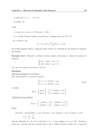 Cap´ıtulo 4. Sistemas de Equa¸c˜oes N˜ao Lineares 58
i) JG(x) ≤ L < 1 ∀x ∈ D
ii) G(D) ⊂ D
ent˜ao
i) existe um e s´o um z ∈ D tal que z = G(z)
ii) o m´etodo iterativo simples converge para z, qualquer que seja x(0) ∈ D
iii) veriﬁca-se que
z − x(k+1) ≤
L
1 − L
x(k+1) − x(k)
O exemplo seguinte ilustra a aplica¸c˜ao deste teorema na resolu¸c˜ao de um sistema de equa¸c˜oes
n˜ao lineares.
Exemplo 4.2.2. Utilizando o m´etodo iterativo simples, determinar a solu¸c˜ao do sistema de
equa¸c˜oes
4x1 − cos(x1 + x2) = 4
3x2 − sin(x1 + x2) = 6
com um erro m´aximo, na norma 1, de 10−5.
Resolu¸c˜ao
Obten¸c˜ao da fun¸c˜ao de recorrˆencia
Este sistema pode ser reescrito na forma
x1 = 1 + 1
4 cos(x1 + x2)
x2 = 2 + 1
3 sin(x1 + x2)
(4.2.1)
ou ainda,
G(x) =
g1(x)
g2(x)
=
1 + 1
4 cos(x1 + x2)
2 + 1
3 sin(x1 + x2)
Condi¸c˜oes de convergˆencia
JG(x) =
−1
4 sin(x1 + x2) −1
4 sin(x1 + x2)
1
3 cos(x1 + x2) 1
3 cos(x1 + x2)
Ent˜ao,
JG(x) 1 = max{1
4| sin(x1 + x2)| + 1
3| cos(x1 + x2)|, 1
4| sin(x1 + x2)| + 1
3| cos(x1 + x2)|}
≤
1
4
+
1
3
=
7
12
pelo que deﬁnindo L = 7
12 tem-se JG(x) 1 ≤ L < 1 para qualquer (x1, x2) ∈ R2. Conclui-se
assim que o sistema tem uma solu¸c˜ao ´unica e que o m´etodo iterativo simples com a express˜ao
 