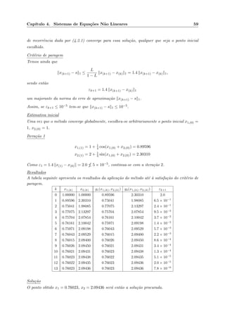 Cap´ıtulo 4. Sistemas de Equa¸c˜oes N˜ao Lineares 59
de recorrˆencia dada por (4.2.1) converge para essa solu¸c˜ao, qualquer que seja o ponto inicial
escolhido.
Crit´erio de paragem
Temos ainda que
x(k+1) − s 1 ≤
L
1 − L
x(k+1) − x(k) 1 = 1.4 x(k+1) − x(k) 1,
sendo ent˜ao
εk+1 = 1.4 x(k+1) − x(k) 1
um majorante da norma do erro de aproxima¸c˜ao x(k+1) − s 1.
Assim, se εk+1 ≤ 10−5 tem-se que x(k+1) − s 1 ≤ 10−5.
Estimativa inicial
Uma vez que o m´etodo converge globalmente, escolheu-se arbitrariamente o ponto inicial x1,(0) =
1, x2,(0) = 1.
Itera¸c˜ao 1
x1,(1) = 1 + 1
4 cos(x1,(0) + x2,(0)) = 0.89596
x2,(1) = 2 + 1
3 sin(x1,(0) + x2,(0)) = 2.30310
Como ε1 = 1.4 x(1) − x(0) = 2.0 5 × 10−5, continua-se com a itera¸c˜ao 2.
Resultados
A tabela seguinte apresenta os resultados da aplica¸c˜ao do m´etodo at´e `a satisfa¸c˜ao do crit´erio de
paragem.
k x1,(k) x2,(k) g1(x1,(k), x2,(k)) g2(x1,(k), x2,(k)) εk+1
0 1.00000 1.00000 0.89596 2.30310 2.0
1 0.89596 2.30310 0.75041 1.98085 6.5 × 10−1
2 0.75041 1.98085 0.77075 2.13297 2.4 × 10−1
3 0.77075 2.13297 0.75704 2.07854 9.5 × 10−2
4 0.75704 2.07854 0.76161 2.10042 3.7 × 10−2
5 0.76161 2.10042 0.75971 2.09198 1.4 × 10−2
6 0.75971 2.09198 0.76043 2.09529 5.7 × 10−3
7 0.76043 2.09529 0.76015 2.09400 2.2 × 10−3
8 0.76015 2.09400 0.76026 2.09450 8.6 × 10−4
9 0.76026 2.09450 0.76021 2.09431 3.4 × 10−4
10 0.76021 2.09431 0.76023 2.09438 1.3 × 10−4
11 0.76023 2.09438 0.76022 2.09435 5.1 × 10−5
12 0.76022 2.09435 0.76023 2.09436 2.0 × 10−5
13 0.76023 2.09436 0.76023 2.09436 7.8 × 10−6
Solu¸c˜ao
O ponto obtido x1 = 0.76023, x2 = 2.09436 ser´a ent˜ao a solu¸c˜ao procurada.
 