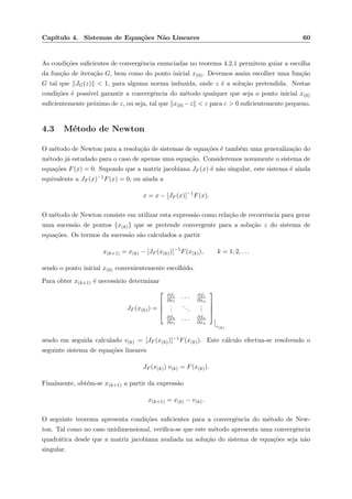Cap´ıtulo 4. Sistemas de Equa¸c˜oes N˜ao Lineares 60
As condi¸c˜oes suﬁcientes de convergˆencia enunciadas no teorema 4.2.1 permitem guiar a escolha
da fun¸c˜ao de itera¸c˜ao G, bem como do ponto inicial x(0). Devemos assim escolher uma fun¸c˜ao
G tal que JG(z) < 1, para alguma norma induzida, onde z ´e a solu¸c˜ao pretendida. Nestas
condi¸c˜oes ´e poss´ıvel garantir a convergˆencia do m´etodo qualquer que seja o ponto inicial x(0)
suﬁcientemente pr´oximo de z, ou seja, tal que x(0) −z < ε para ε > 0 suﬁcientemente pequeno.
4.3 M´etodo de Newton
O m´etodo de Newton para a resolu¸c˜ao de sistemas de equa¸c˜oes ´e tamb´em uma generaliza¸c˜ao do
m´etodo j´a estudado para o caso de apenas uma equa¸c˜ao. Consideremos novamente o sistema de
equa¸c˜oes F(x) = 0. Supondo que a matriz jacobiana JF (x) ´e n˜ao singular, este sistema ´e ainda
equivalente a JF (x)−1F(x) = 0, ou ainda a
x = x − [JF (x)]−1
F(x).
O m´etodo de Newton consiste em utilizar esta express˜ao como rela¸c˜ao de recorrˆencia para gerar
uma sucess˜ao de pontos {x(k)} que se pretende convergente para a solu¸c˜ao z do sistema de
equa¸c˜oes. Os termos da sucess˜ao s˜ao calculados a partir
x(k+1) = x(k) − [JF (x(k))]−1
F(x(k)), k = 1, 2, . . .
sendo o ponto inicial x(0) convenientemente escolhido.
Para obter x(k+1) ´e necess´ario determinar
JF (x(k)) =




∂f1
∂x1
· · · ∂f1
∂xn
...
...
...
∂fn
∂x1
· · · ∂fn
∂xn




x(k)
sendo em seguida calculado v(k) = [JF (x(k))]−1F(x(k)). Este c´alculo efectua-se resolvendo o
seguinte sistema de equa¸c˜oes lineares
JF (x(k)) v(k) = F(x(k)).
Finalmente, obt´em-se x(k+1) a partir da express˜ao
x(k+1) = x(k) − v(k).
O seguinte teorema apresenta condi¸c˜oes suﬁcientes para a convergˆencia do m´etodo de New-
ton. Tal como no caso unidimensional, veriﬁca-se que este m´etodo apresenta uma convergˆencia
quadr´atica desde que a matriz jacobiana avaliada na solu¸c˜ao do sistema de equa¸c˜oes seja n˜ao
singular.
 