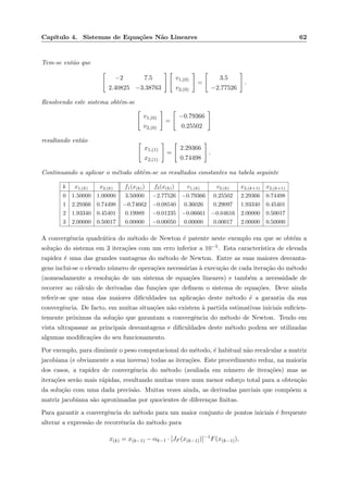 Cap´ıtulo 4. Sistemas de Equa¸c˜oes N˜ao Lineares 62
Tem-se ent˜ao que
−2 7.5
2.40825 −3.38763
v1,(0)
v2,(0)
=
3.5
−2.77526
.
Resolvendo este sistema obt´em-se
v1,(0)
v2,(0)
=
−0.79366
0.25502
resultando ent˜ao
x1,(1)
x2,(1)
=
2.29366
0.74498
.
Continuando a aplicar o m´etodo obtˆem-se os resultados constantes na tabela seguinte
k x1,(k) x2,(k) f1(x(k)) f2(x(k)) v1,(k) v2,(k) x2,(k+1) x2,(k+1)
0 1.50000 1.00000 3.50000 −2.77526 −0.79366 0.25502 2.29366 0.74498
1 2.29366 0.74498 −0.74662 −0.08540 0.36026 0.29097 1.93340 0.45401
2 1.93340 0.45401 0.19989 −0.01235 −0.06661 −0.04616 2.00000 0.50017
3 2.00000 0.50017 0.00000 −0.00050 0.00000 0.00017 2.00000 0.50000
A convergˆencia quadr´atica do m´etodo de Newton ´e patente neste exemplo em que se obt´em a
solu¸c˜ao do sistema em 3 itera¸c˜oes com um erro inferior a 10−5. Esta caracter´ıstica de elevada
rapidez ´e uma das grandes vantagens do m´etodo de Newton. Entre as suas maiores desvanta-
gens inclui-se o elevado n´umero de opera¸c˜oes necess´arias `a execu¸c˜ao de cada itera¸c˜ao do m´etodo
(nomeadamente a resolu¸c˜ao de um sistema de equa¸c˜oes lineares) e tamb´em a necessidade de
recorrer ao c´alculo de derivadas das fun¸c˜oes que deﬁnem o sistema de equa¸c˜oes. Deve ainda
referir-se que uma das maiores diﬁculdades na aplica¸c˜ao deste m´etodo ´e a garantia da sua
convergˆencia. De facto, em muitas situa¸c˜oes n˜ao existem `a partida estimativas iniciais suﬁcien-
temente pr´oximas da solu¸c˜ao que garantam a convergˆencia do m´etodo de Newton. Tendo em
vista ultrapassar as principais desvantagens e diﬁculdades deste m´etodo podem ser utilizadas
algumas modiﬁca¸c˜oes do seu funcionamento.
Por exemplo, para diminuir o peso computacional do m´etodo, ´e habitual n˜ao recalcular a matriz
jacobiana (e obviamente a sua inversa) todas as itera¸c˜oes. Este procedimento reduz, na maioria
dos casos, a rapidez de convergˆencia do m´etodo (avaliada em n´umero de itera¸c˜oes) mas as
itera¸c˜oes ser˜ao mais r´apidas, resultando muitas vezes num menor esfor¸co total para a obten¸c˜ao
da solu¸c˜ao com uma dada precis˜ao. Muitas vezes ainda, as derivadas parciais que comp˜oem a
matriz jacobiana s˜ao aproximadas por quocientes de diferen¸cas ﬁnitas.
Para garantir a convergˆencia do m´etodo para um maior conjunto de pontos iniciais ´e frequente
alterar a express˜ao de recorrˆencia do m´etodo para
x(k) = x(k−1) − αk−1 · [JF (x(k−1))]−1
F(x(k−1)),
 