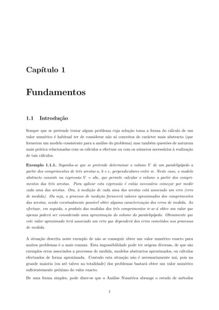 Cap´ıtulo 1
Fundamentos
1.1 Introdu¸c˜ao
Sempre que se pretende tratar algum problema cuja solu¸c˜ao toma a forma do c´alculo de um
valor num´erico ´e habitual ter de considerar n˜ao s´o conceitos de car´acter mais abstracto (que
fornecem um modelo consistente para a an´alise do problema) mas tamb´em quest˜oes de natureza
mais pr´atica relacionadas com os c´alculos a efectuar ou com os n´umeros necess´arios `a realiza¸c˜ao
de tais c´alculos.
Exemplo 1.1.1. Suponha-se que se pretende determinar o volume V de um paralelip´ıpedo a
partir dos comprimentos de trˆes arestas a, b e c, perpendiculares entre si. Neste caso, o modelo
abstracto consiste na express˜ao V = abc, que permite calcular o volume a partir dos compri-
mentos das trˆes arestas. Para aplicar esta express˜ao ´e ent˜ao necess´ario come¸car por medir
cada uma das arestas. Ora, `a medi¸c˜ao de cada uma das arestas est´a associado um erro (erro
de medida). Ou seja, o processo de medi¸c˜ao fornecer´a valores aproximados dos comprimentos
das arestas, sendo eventualmente poss´ıvel obter alguma caracteriza¸c˜ao dos erros de medida. Ao
efectuar, em seguida, o produto das medidas dos trˆes comprimentos ir-se-´a obter um valor que
apenas poder´a ser considerado uma aproxima¸c˜ao do volume do paralelip´ıpedo. Obviamente que
este valor aproximado ter´a associado um erro que depender´a dos erros cometidos nos processos
de medida.
A situa¸c˜ao descrita neste exemplo de n˜ao se conseguir obter um valor num´erico exacto para
muitos problemas ´e a mais comum. Esta impossibilidade pode ter origens diversas, de que s˜ao
exemplos erros associados a processos de medida, modelos abstractos aproximados, ou c´alculos
efectuados de forma aproximada. Contudo esta situa¸c˜ao n˜ao ´e necessariamente m´a, pois na
grande maioria (ou at´e talvez na totalidade) dos problemas bastar´a obter um valor num´erico
suﬁcientemente pr´oximo do valor exacto.
De uma forma simples, pode dizer-se que a An´alise Num´erica abrange o estudo de m´etodos
1
 