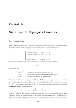 Cap´ıtulo 5
Sistemas de Equa¸c˜oes Lineares
5.1 Introdu¸c˜ao
Neste cap´ıtulo iremos abordar a resolu¸c˜ao de sistemas de equa¸c˜oes lineares. De uma forma geral
poderemos ter um sistema m equa¸c˜oes a n inc´ognitas como o representado abaixo.



a11x1 + a12x2 + · · · + a1nxn = b1
a21x1 + a22x2 + · · · + a2nxn = b2
...
...
am1x1 + am2x2 + · · · + amnxn = bm
Este sistema, utilizando uma nota¸c˜ao matricial, pode ainda ser escrito na forma
Ax = b
onde se tem que
A ∈ Rm×n ´e a matriz dos coeﬁcientes, de elementos aij,
b ∈ Rm ´e o vector dos termos independentes, de elementos bi,
x ∈ Rn ´e o vector de inc´ognitas, de elementos xj.
Este estudo incidir´a sobre os designados sistemas de Cramer, ou seja, sistemas de n equa¸c˜oes
a n inc´ognitas poss´ıveis e determinados, isto ´e, com solu¸c˜ao ´unica. Nestes sistemas tem-se que
A ∈ Rn×n, veriﬁcando-se ainda que det A = 0. Este tipo de sistemas pode ser resolvido pela
regra de Cramer, veriﬁcando-se que
xi =
det Ai
det A
, i = 1, . . . , n
onde Ai ´e a matriz que se obt´em substituindo a coluna i de A pelo vector coluna b. Esta
express˜ao, embora de aspecto simples, ´e geralmente pouco atractiva para a determina¸c˜ao da
solu¸c˜ao de um sistema. De facto, o c´alculo de um determinante de ordem n, a partir da deﬁni¸c˜ao,
64
 