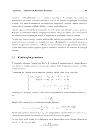 Cap´ıtulo 5. Sistemas de Equa¸c˜oes Lineares 65
requer (n − 1)n! multiplica¸c˜oes e n! − 1 somas ou subtrac¸c˜oes. Por exemplo, para calcular um
determinante de ordem 10 seriam necess´arias mais de 40 milh˜oes de opera¸c˜oes aritm´eticas,
as quais, para al´em de demorarem um tempo n˜ao desprez´avel a realizar, podem conduzir a
resultados sem qualquer utilidade, devido a erros de arredondamento.
Embora seja poss´ıvel calcular determinantes de modo muito mais eﬁciente do que a partir da
deﬁni¸c˜ao, existem outros m´etodos que permitem obter a solu¸c˜ao do sistema com a realiza¸c˜ao de
um menor n´umero de opera¸c˜oes do que as necess´arias `a aplica¸c˜ao da regra de Cramer.
Os principais objectivos deste cap´ıtulo ser˜ao estudar m´etodos que permitam resolver numerica-
mente sistemas de n equa¸c˜oes a n inc´ognitas de modo eﬁciente, isto ´e, executando um pequeno
n´umero de opera¸c˜oes aritm´eticas, e eﬁcaz, isto ´e, fornecendo boas aproxima¸c˜oes da solu¸c˜ao
exacta, bem como analisar algumas quest˜oes num´ericas associadas aos sistemas de equa¸c˜oes
lineares.
5.2 Elimina¸c˜ao gaussiana
A elimina¸c˜ao gaussiana ´e um m´etodo directo de resolu¸c˜ao de uma sistemas de equa¸c˜oes lineares
pois fornece a solu¸c˜ao exacta do sistema num n´umero ﬁnito de opera¸c˜oes, quando se utiliza
aritm´etica exacta.
Comecemos por recordar que se o sistema a resolver estiver numa forma triangular



a11x1 + a12x2 + · · · + a1,n−1xn−1 + a1nxn = b1
a22x2 + · · · + a2,n−1xn−1 + a2nxn = b2
...
...
an−1,n−1xn−1 + an−1,nxn = bn−1
annxn = bn
a obten¸c˜ao da solu¸c˜ao ´e imediata. Da ´ultima equa¸c˜ao obt´em-se imediatamente o valor de xn
por
xn =
bn
ann
.
Substituindo o valor de xn na pen´ultima equa¸c˜ao obt´em-se
an−1,n−1xn−1 + an−1,n
bn
ann
= bn−1 ⇔ xn−1 =
bn−1 − an−1,n
bn
ann
an−1,n−1
.
Substituindo agora os valores de xn e xn−1 na antepen´ultima equa¸c˜ao obt´em-se o valor de xn−2
e assim sucessivamente at´e obter os valores de todas as outras inc´ognitas.
De uma forma geral, o valor de xi obt´em-se a partir da equa¸c˜ao i, conhecidos os valores de xj,
para j = i + 1, . . . , n, ou seja
xi =
bi − n
j=i+1 aijxj
aii
 
