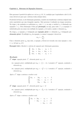 Cap´ıtulo 5. Sistemas de Equa¸c˜oes Lineares 66
Este processo ´e poss´ıvel de aplicar se e s´o se aii = 0, ∀i, condi¸c˜ao que ´e equivalente a det A = 0,
como dever´a ser para que o sistema tenha solu¸c˜ao ´unica.
O m´etodo de Gauss, ou de elimina¸c˜ao gaussiana, consiste em transformar o sistema original num
outro equivalente que seja triangular superior. Este processo ´e realizado em etapas sucessivas.
Na etapa j s˜ao anulados os coeﬁcientes aij, com i > j, ou seja, a vari´avel xj ´e eliminada nas
equa¸c˜oes i > j. Esta elimina¸c˜ao ´e feita por pivota¸c˜ao, ou seja, para cada i > j a equa¸c˜ao i ´e
substitu´ıda pela sua soma com m´ultiplo da equa¸c˜ao j, de modo a anular o elemento aij.
Na etapa j, a equa¸c˜ao j ´e designada por equa¸c˜ao pivot e o elemento ajj ´e designado por
elemento pivot. O m´ultiplo mij da equa¸c˜ao j a somar `a equa¸c˜ao i dever´a ser
mij = −
aij
ajj
.
Caso o elemento pivot ajj seja nulo, a equa¸c˜ao j dever´a ser trocada com uma equa¸c˜ao i, com
i > j, tal que aij = 0.
Exemplo 5.2.1. Resolver o sistema de equa¸c˜oes por elimina¸c˜ao gaussiana.



2x1 + 3x2 − x3 = 5
4x1 + 4x2 − 3x3 = 3
−2x1 + 3x2 − x3 = 1
Resolu¸c˜ao
1
a
etapa: equa¸c˜ao pivot: 1
a
, elemento pivot: a11 = 2
• a equa¸c˜ao pivot, multiplicada por m21 = −4
2 = −2, ´e somada `a 2
a
equa¸c˜ao, anulando o
elemento a21
• a equa¸c˜ao pivot, multiplicada por m22 = −−2
2 = 1, ´e somada `a 3
a
equa¸c˜ao, anulando o
elemento a31
Ap´os a 1
a
etapa o sistema a resolver ser´a



2x1 + 3x2 − x3 = 5
−2x2 − x3 = −7
6x2 − 2x3 = 6
2
a
etapa: equa¸c˜ao pivot: 2
a
, elemento pivot: a22 = −2
• a equa¸c˜ao pivot, multiplicada por m32 = − 6
−2 = 3, ´e somada `a 3
a
equa¸c˜ao, anulando o
elemento a32
Ap´os a 2
a
etapa o sistema a resolver ser´a



2x1 + 3x2 − x3 = 5
− 2x2 − x3 = −7
− 5x3 = −15
 