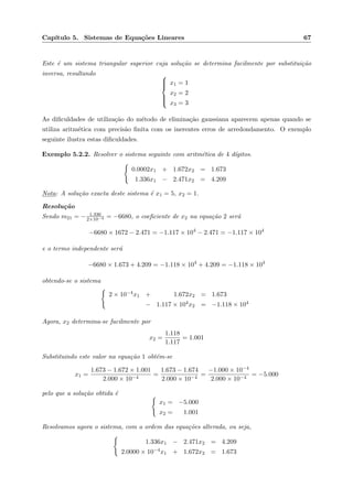 Cap´ıtulo 5. Sistemas de Equa¸c˜oes Lineares 67
Este ´e um sistema triangular superior cuja solu¸c˜ao se determina facilmente por substitui¸c˜ao
inversa, resultando 


x1 = 1
x2 = 2
x3 = 3
As diﬁculdades de utiliza¸c˜ao do m´etodo de elimina¸c˜ao gaussiana aparecem apenas quando se
utiliza aritm´etica com precis˜ao ﬁnita com os inerentes erros de arredondamento. O exemplo
seguinte ilustra estas diﬁculdades.
Exemplo 5.2.2. Resolver o sistema seguinte com aritm´etica de 4 d´ıgitos.
0.0002x1 + 1.672x2 = 1.673
1.336x1 − 2.471x2 = 4.209
Nota: A solu¸c˜ao exacta deste sistema ´e x1 = 5, x2 = 1.
Resolu¸c˜ao
Sendo m21 = − 1.336
2×10−4 = −6680, o coeﬁciente de x2 na equa¸c˜ao 2 ser´a
−6680 × 1672 − 2.471 = −1.117 × 104
− 2.471 = −1.117 × 104
e o termo independente ser´a
−6680 × 1.673 + 4.209 = −1.118 × 104
+ 4.209 = −1.118 × 104
obtendo-se o sistema
2 × 10−4x1 + 1.672x2 = 1.673
− 1.117 × 104x2 = −1.118 × 104
Agora, x2 determina-se facilmente por
x2 =
1.118
1.117
= 1.001
Substituindo este valor na equa¸c˜ao 1 obt´em-se
x1 =
1.673 − 1.672 × 1.001
2.000 × 10−4
=
1.673 − 1.674
2.000 × 10−4
=
−1.000 × 10−4
2.000 × 10−4
= −5.000
pelo que a solu¸c˜ao obtida ´e
x1 = −5.000
x2 = 1.001
Resolvamos agora o sistema, com a ordem das equa¸c˜oes alterada, ou seja,
1.336x1 − 2.471x2 = 4.209
2.0000 × 10−4x1 + 1.672x2 = 1.673
 