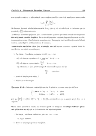 Cap´ıtulo 5. Sistemas de Equa¸c˜oes Lineares 69
que estando os valores xj afectados de erros, ent˜ao xi tamb´em estar´a, de acordo com a express˜ao
εxi ≤
n
j=i+1
|aij|
|aii|
εxj .
De forma a diminuis a inﬂuˆencia dos erros de xj, para j > i, no c´alculo de xi, interessa que os
quocientes
|aij|
|aii| sejam pequenos.
A obten¸c˜ao de valores pequenos para tais quocientes pode ser garantida usando as designadas
estrat´egias de escolha de pivot. Estas estrat´egias tiram partindo da possibilidade de escolha,
numa qualquer etapa j da elimina¸c˜ao gaussiana, quer da equa¸c˜ao pivot a utilizar (troca de linhas)
quer da vari´avel pivot a utilizar (troca de colunas).
A estrat´egia parcial de pivot (ou pivota¸c˜ao parcial) apenas permite a troca de linhas de
acordo com o seguinte procedimento
1. Na etapa j ´e escolhida a equa¸c˜ao pivot k ( j ≤ k ≤ n)
(a) calculam-se os valores di = max
i≤l≤n
|ail| i = j, . . . , n;
(b) calculam-se os quocientes
|aij|
di
i = j, . . . , n;
(c) selecciona-se para pivot equa¸c˜ao k como sendo aquela em que
|akj|
dk
´e m´aximo.
2. Troca-se a equa¸c˜ao k com a j.
3. Realiza-se a elimina¸c˜ao.
Exemplo 5.2.3. Aplicando a estrat´egia parcial de pivot ao exemplo anterior obt´em-se
2.000 × 10−4x1 + 1.672x2 = 1.673
1.336x1 − 2.471x2 = 4.209
pelo que a11
d1
= 1.196 × 10−4 e a21
d2
= 0.5406, concluindo-se que a equa¸c˜ao pivot deve ser a
segunda!
Outra forma poss´ıvel de escolha do elemento pivot ´e a designada estrat´egia total de pivot
(ou pivota¸c˜ao total) que se pode resumir nos seguintes passos
1. Na etapa j escolhe-se o elemento pivot akl ( j ≤ k, l ≤ n)
→ |akl| ´e m´aximo.
2. Troca-se a equa¸c˜ao j com a equa¸c˜ao k.
 
