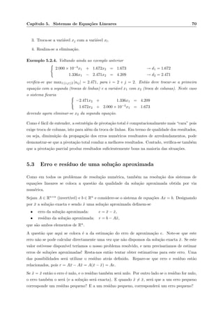Cap´ıtulo 5. Sistemas de Equa¸c˜oes Lineares 70
3. Troca-se a vari´avel xj com a vari´avel xl.
4. Realiza-se a elimina¸c˜ao.
Exemplo 5.2.4. Voltando ainda ao exemplo anterior
2.000 × 10−4x1 + 1.672x2 = 1.673 → d1 = 1.672
1.336x1 − 2.471x2 = 4.209 → d2 = 2.471
veriﬁca-se que max1≤i,j≤2 |aij| = 2.471, para i = 2 e j = 2. Ent˜ao deve trocar-se a primeira
equa¸c˜ao com a segunda (trocas de linhas) e a vari´avel x1 com x2 (troca de colunas). Neste caso
o sistema ﬁcaria
−2.471x2 + 1.336x1 = 4.209
1.672x2 + 2.000 × 10−4x1 = 1.673
devendo agora eliminar-se x2 da segunda equa¸c˜ao.
Como ´e f´acil de entender, a estrat´egia de pivota¸c˜ao total ´e computacionalmente mais “cara” pois
exige troca de colunas, isto para al´em da troca de linhas. Em termo de qualidade dos resultados,
ou seja, diminui¸c˜ao da propaga¸c˜ao dos erros num´ericos resultantes de arredondamentos, pode
demonstrar-se que a pivota¸c˜ao total conduz a melhores resultados. Contudo, veriﬁca-se tamb´em
que a pivota¸c˜ao parcial produz resultados suﬁcientemente bons na maioria das situa¸c˜oes.
5.3 Erro e res´ıduo de uma solu¸c˜ao aproximada
Como em todos os problemas de resolu¸c˜ao num´erica, tamb´em na resolu¸c˜ao dos sistemas de
equa¸c˜oes lineares se coloca a quest˜ao da qualidade da solu¸c˜ao aproximada obtida por via
num´erica.
Sejam A ∈ Rn×n (invert´ıvel) e b ∈ Rn e considere-se o sistema de equa¸c˜oes Ax = b. Designando
por ¯x a solu¸c˜ao exacta e sendo ˜x uma solu¸c˜ao aproximada deﬁnem-se
• erro da solu¸c˜ao aproximada: e = ¯x − ˜x,
• res´ıduo da solu¸c˜ao aproximada: r = b − A˜x,
que s˜ao ambos elementos de Rn.
A quest˜ao que aqui se coloca ´e a da estima¸c˜ao do erro de aproxima¸c˜ao e. Note-se que este
erro n˜ao se pode calcular directamente uma vez que n˜ao dispomos da solu¸c˜ao exacta ¯x. Se este
valor estivesse dispon´ıvel ter´ıamos o nosso problema resolvido, e nem precisar´ıamos de estimar
erros de solu¸c˜oes aproximadas! Resta-nos ent˜ao tentar obter estimativas para este erro. Uma
das possibilidades ser´a utilizar o res´ıduo atr´as deﬁnido. Repare-se que erro e res´ıduo est˜ao
relacionados, pois r = A¯x − A˜x = A(¯x − ˜x) = Ae.
Se ˜x = ¯x ent˜ao o erro ´e nulo, e o res´ıduo tamb´em ser´a nulo. Por outro lado se o res´ıduo for nulo,
o erro tamb´em o ser´a (e a solu¸c˜ao ser´a exacta). E quando ˜x = ¯x, ser´a que a um erro pequeno
corresponde um res´ıduo pequeno? E a um res´ıduo pequeno, corresponder´a um erro pequeno?
 