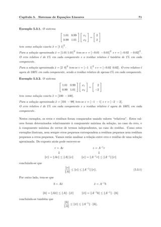 Cap´ıtulo 5. Sistemas de Equa¸c˜oes Lineares 71
Exemplo 5.3.1. O sistema
1.01 0.99
0.99 1.01
x1
x2
=
2
2
tem como solu¸c˜ao exacta ¯x = [1 1]T
.
Para a solu¸c˜ao aproximada ˜x = [1.01 1.01]T
tem-se e = [−0.01 − 0.01]T
e r = [−0.02 − 0.02]T
.
O erro relativo ´e de 1% em cada componente e o res´ıduo relativo ´e tamb´em de 1% em cada
componente.
Para a solu¸c˜ao aproximada ˆx = [2 0]T
tem-se e = [−1 1]T
e r = [−0.02 0.02]. O erro relativo ´e
agora de 100% em cada componente, sendo o res´ıduo relativo de apenas 1% em cada componente.
Exemplo 5.3.2. O sistema
1.01 0.99
0.99 1.01
x1
x2
=
2
−2
tem como solu¸c˜ao exacta ¯x = [100 − 100].
Para a solu¸c˜ao aproximada ˜x = [101 − 99] tem-se e = [−1 − 1] e r = [−2 − 2].
O erro relativo ´e de 1% em cada componente e o res´ıduo relativo ´e agora de 100% em cada
componente.
Nestes exemplos, os erros e res´ıduos foram comparados usando valores “relativos”. Estes val-
ores foram determinados relativamente `a componente m´axima da solu¸c˜ao, no caso do erro, e
`a componente m´axima do vector de termos independentes, no caso do res´ıduo. Como estes
exemplos ilustram, nem sempre erros pequenos correspondem a res´ıduos pequenos nem res´ıduos
pequenos a erros pequenos. Vamos ent˜ao analisar a rela¸c˜ao entre erro e res´ıduo de uma solu¸c˜ao
aproximada. Do exposto atr´as pode escrever-se
r = Ae e = A−1r
⇓ ⇓
r = Ae ≤ A e e = A−1r ≤ A−1 r
concluindo-se que
r
A
≤ e ≤ A−1
r . (5.3.1)
Por outro lado, tem-se que
b = A¯x ¯x = A−1b
b = A¯x ≤ A · ¯x ¯x = A−1b ≤ A−1 · b
concluindo-se tamb´em que
b
A
≤ ¯x ≤ A−1
· b ,
 