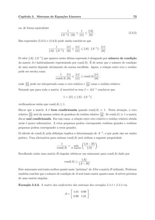 Cap´ıtulo 5. Sistemas de Equa¸c˜oes Lineares 72
ou, de forma equivalente
1
A−1 · b
≤
1
¯x
≤
A
b
. (5.3.2)
Das express˜oes (5.3.1) e (5.3.2) pode ainda concluir-se que
1
A · A−1
·
r
b
≤
e
¯x
≤ A · A−1
·
r
b
.
O valor A · A−1 que aparece nesta ´ultima express˜ao ´e designado por n´umero de condi¸c˜ao
da matriz A e habitualmente representado por cond(A). ´E de notar que o n´umero de condi¸c˜ao
de uma matriz depende obviamente da norma escolhida. Agora, a rela¸c˜ao entre erro e res´ıduo
pode ser escrita como
1
cond(A)
r
b
≤
e
¯x
≤ cond(A)
r
b
,
onde e
¯x pode ser interpretado como o erro relativo e r
b como o res´ıduo relativo.
Notando que para toda a matriz A invert´ıvel se tem I = AA−1 conclui-se que
1 = I ≤ A · A−1
veriﬁcando-se ent˜ao que cond(A) ≥ 1.
Diz-se que a matriz A ´e bem condicionada quando cond(A) 1. Nesta situa¸c˜ao, o erro
relativo e
¯x ser´a da mesma ordem de grandeza do res´ıduo relativo r
b . Se cond(A) 1 a matriz
diz-se mal condicionada. Em tais casos, a rela¸c˜ao entre erro relativo e res´ıduo relativo obtida
atr´as ´e pouco informativa. A erros pequenos podem corresponder res´ıduos grandes e res´ıduos
pequenos podem corresponder a erros grandes.
O c´alculo de cond(A) pela deﬁni¸c˜ao implica a determina¸c˜ao de A−1, o que pode n˜ao ser muito
pr´atico. Uma alternativa para estimar cond(A) ser´a utilizar a seguinte propriedade
1
cond(A)
= min
B singular
A − B
A
.
Escolhendo ent˜ao uma matriz B singular obt´em-se um minorante para cond(A) dado por
cond(A) ≥
A
A − B
.
Este minorante ser´a tanto melhor quanto mais “pr´oxima” de A for a matriz B utilizada. Podemos
tamb´em concluir que o n´umero de condi¸c˜ao de A ser´a tanto maior quanto mais A estiver pr´oxima
de uma matriz singular.
Exemplo 5.3.3. A matriz dos coeﬁcientes dos sistemas dos exemplos 5.3.1 e 5.3.2 era
A =
1.01 0.99
0.99 1.01
.
 