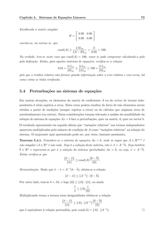 Cap´ıtulo 5. Sistemas de Equa¸c˜oes Lineares 73
Escolhendo a matriz singular
B =
0.99 0.99
0.99 0.99
conclui-se, na norma ∞, que
cond(A) ≥
A ∞
A − B ∞
=
2
0.02
= 100.
Na verdade, tem-se neste caso que cond(A) = 100, como se pode comprovar calculando-o pela
pela deﬁni¸c˜ao. Ent˜ao, para aqueles sistemas de equa¸c˜oes, veriﬁca-se a rela¸c˜ao
0.01 ×
r ∞
b ∞
≤
e ∞
¯x ∞
≤ 100 ×
r ∞
b ∞
pelo que o res´ıduo relativo n˜ao fornece grande informa¸c˜ao sobre o erro relativo e vice-versa, tal
como ent˜ao se tinha veriﬁcado.
5.4 Perturba¸c˜oes no sistema de equa¸c˜oes
Em muitas situa¸c˜oes, os elementos da matriz de coeﬁcientes A ou do vector de termos inde-
pendentes b est˜ao sujeitos a erros. Estes erros podem resultar do facto de tais elementos serem
obtidos a partir de medi¸c˜oes (sempre sujeitas a erros) ou de c´alculos que originem erros de
arredondamento (ou outros). Estas considera¸c˜oes tornam relevante a an´alise da sensibilidade da
solu¸c˜ao do sistema de equa¸c˜oes Ax = b face a perturba¸c˜oes, quer na matriz A, quer no vector b.
O resultado apresentado em seguida aﬁrma que “varia¸c˜oes relativas” nos termos independentes
aparecem multiplicadas pelo n´umero de condi¸c˜ao de A como “varia¸c˜oes relativas” na solu¸c˜ao do
sistema. O majorante aqui apresentado pode ser, por vezes, bastante pessimista.
Teorema 5.4.1. Considere-se o sistema de equa¸c˜oes Ax = b, onde se sup˜oe que A ∈ Rn×n ´e
n˜ao singular e b ∈ Rn ´e n˜ao nulo. Seja ¯x a solu¸c˜ao deste sistema, isto ´e, ¯x = A−1b. Seja tamb´em
˜b ∈ Rn e represente-se por ˜x a solu¸c˜ao do sistema (perturbado) Ax = ˜b, ou seja, ˜x = A−1˜b.
Ent˜ao veriﬁca-se que
¯x − ˜x
¯x
≤ cond(A)
b − ˜b
b
.
Demonstra¸c˜ao. Dado que ¯x − ˜x = A−1(b − ˜b), obt´em-se a rela¸c˜ao
¯x − ˜x ≤ A−1
· b − ˜b
Por outro lado, tem-se b = A¯x, e logo b ≤ A · ¯x , ou ainda
1
¯x
≤ A
1
b
Multiplicando termo a termos estas desigualdades obt´em-se a rela¸c˜ao
¯x − ˜x
¯x
≤ A · A−1 b − ˜b
b
que ´e equivalente `a rela¸c˜ao pretendida, pois cond(A) = A · A−1 .
 