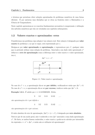Cap´ıtulo 1. Fundamentos 2
e t´ecnicas que permitam obter solu¸c˜oes aproximadas de problemas num´ericos de uma forma
eﬁciente. ´E por natureza uma disciplina que se situa na fronteira entre a Matem´atica e a
Ciˆencia de Computadores.
Neste cap´ıtulo apresentam-se os conceitos fundamentais necess´arios `a compreens˜ao e utiliza¸c˜ao
dos m´etodos num´ericos que ir˜ao ser estudados nos cap´ıtulos subsequentes.
1.2 Valores exactos e aproximados: erros
Consideremos um problema cuja solu¸c˜ao ´e um n´umero real. Este n´umero ´e designado por valor
exacto do problema e, no que se segue, ser´a representado por x.
Designa-se por valor aproximado ou aproxima¸c˜ao, e representa-se por x∗, qualquer valor
que se pretende utilizar como solu¸c˜ao do problema. Associado a um dado valor aproximado x∗
deﬁne-se o erro de aproxima¸c˜ao como a diferen¸ca entre o valor exacto e o valor aproximado,
isto ´e,
∆x∗
= x − x∗
.
xx*
∆x*
Figura 1.1: Valor exacto e aproxima¸c˜ao.
No caso de x∗ < x, a aproxima¸c˜ao diz-se ser por defeito, veriﬁcando-se ent˜ao que ∆x∗ > 0.
No caso de x∗ > x, a aproxima¸c˜ao diz-se ser por excesso, tendo-se ent˜ao que ∆x∗ < 0.
Exemplo 1.2.1. ´E sabido que π 3.14159265359. Ent˜ao,
3 3.1 3.14 3.141 . . .
s˜ao aproxima¸c˜oes de π por defeito e
4 3.2 3.15 3.142 . . .
s˜ao aproxima¸c˜oes de π por excesso.
O valor absoluto do erro de aproxima¸c˜ao, |∆x∗| = |x − x∗|, ´e designado por erro absoluto.
Note-se que de um modo geral, n˜ao ´e conhecido o erro ∆x∗ associado a uma dada aproxima¸c˜ao
x∗. De facto, se ambos fossem conhecidos, o valor exacto x poder-se-ia calcular por interm´edio
da express˜ao x = x∗ + ∆x∗, e ent˜ao n˜ao se utilizaria tal aproxima¸c˜ao!
 