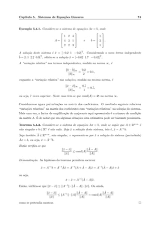 Cap´ıtulo 5. Sistemas de Equa¸c˜oes Lineares 74
Exemplo 5.4.1. Considere-se o sistema de equa¸c˜oes Ax = b, onde
A =




1 2 4
4 3 1
2 2 3



 e b =




1
2
1



 .
A solu¸c˜ao deste sistema ´e ¯x = [−0.2 1 − 0.2]T
. Considerando o novo termo independente
˜b = [1.1 2.2 0.9]T
, obt´em-se a solu¸c˜ao ˜x = [−0.62 1.7 − 0.42]T
.
A “varia¸c˜ao relativa” nos termos independentes, medida na norma ∞, ´e
b − ˜b ∞
b ∞
=
0.2
2
= 0.1,
enquanto a “varia¸c˜ao relativa” nas solu¸c˜oes, medida na mesma norma, ´e
¯x − ˜x ∞
¯x ∞
=
0.7
1
= 0.7,
ou seja, 7 vezes superior. Neste caso tem-se que cond(A) = 48 na norma ∞.
Consideremos agora perturba¸c˜oes na matriz dos coeﬁcientes. O resultado seguinte relaciona
“varia¸c˜oes relativas” na matriz dos coeﬁcientes com “varia¸c˜oes relativas” na solu¸c˜ao do sistema.
Mais uma vez, o factor de ampliﬁca¸c˜ao do majorante aqui apresentado ´e o n´umero de condi¸c˜ao
da matriz A. ´E de notar que em algumas situa¸c˜oes esta estimativa pode ser bastante pessimista.
Teorema 5.4.2. Considere-se o sistema de equa¸c˜oes Ax = b, onde se sup˜oe que A ∈ Rn×n ´e
n˜ao singular e b ∈ Rn ´e n˜ao nulo. Seja ¯x a solu¸c˜ao deste sistema, isto ´e, ¯x = A−1b.
Seja tamb´em ˜A ∈ Rn×n, n˜ao singular, e represente-se por ˜x a solu¸c˜ao do sistema (perturbado)
˜Ax = b, ou seja, ˜x = ˜A−1b.
Ent˜ao veriﬁca-se que
¯x − ˜x
˜x
≤ cond(A)
˜A − A
A
.
Demonstra¸c˜ao. As hip´oteses do teorema permitem escrever
¯x = A−1
b = A−1 ˜A˜x = A−1
(A + ˜A − A)˜x = A−1
( ˜A − A)˜x + ˜x
ou seja,
¯x − ˜x = A−1
( ˜A − A)˜x.
Ent˜ao, veriﬁca-se que ¯x − ˜x ≤ A−1 · ˜A − A · ˜x . Ou ainda,
¯x − ˜x
˜x
≤ A−1
· A
˜A − A
A
= cond(A)
˜A − A
A
como se pretendia mostrar.
 