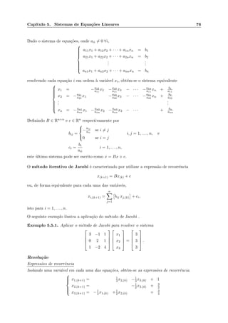 Cap´ıtulo 5. Sistemas de Equa¸c˜oes Lineares 76
Dado o sistema de equa¸c˜oes, onde aii = 0 ∀i,



a11x1 + a12x2 + · · · + a1nxn = b1
a21x1 + a22x2 + · · · + a2nxn = b2
...
...
an1x1 + an2x2 + · · · + annxn = bn
resolvendo cada equa¸c˜ao i em ordem `a vari´avel xi, obt´em-se o sistema equivalente



x1 = −a12
a11
x2 −a13
a11
x3 − · · · −a1n
a11
xn + b1
a11
x2 = −a21
a22
x1 −a23
a22
x3 − · · · −a2n
a22
xn + b2
a22
...
...
xn = − an1
ann
x1 − an2
ann
x2 − an3
ann
x3 − · · · + bn
ann
Deﬁnindo B ∈ Rn×n e c ∈ Rn respectivamente por
bij =



−
aij
aii
se i = j
0 se i = j
i, j = 1, . . . , n, e
ci =
bi
aii
i = 1, . . . , n,
este ´ultimo sistema pode ser escrito como x = Bx + c.
O m´etodo iterativo de Jacobi ´e caracterizado por utilizar a express˜ao de recorrˆencia
x(k+1) = Bx(k) + c
ou, de forma equivalente para cada uma das vari´aveis,
xi,(k+1) =
n
j=1
bij xj,(k) + ci,
isto para i = 1, . . . , n.
O seguinte exemplo ilustra a aplica¸c˜ao do m´etodo de Jacobi .
Exemplo 5.5.1. Aplicar o m´etodo de Jacobi para resolver o sistema




3 −1 1
0 2 1
1 −2 4








x1
x2
x3



 =




3
3
3



 .
Resolu¸c˜ao
Express˜oes de recorrˆencia
Isolando uma vari´avel em cada uma das equa¸c˜oes, obtˆem-se as express˜oes de recorrˆencia



x1,(k+1) = 1
3 x2,(k) −1
3x3,(k) + 1
x2,(k+1) = −1
2x3,(k) + 3
2
x3,(k+1) = −1
4x1,(k) +1
2x2,(k) + 3
4
 