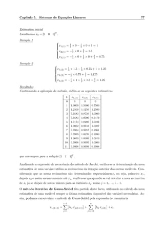 Cap´ıtulo 5. Sistemas de Equa¸c˜oes Lineares 77
Estimativa inicial
Escolhamos x0 = [0 0 0]T.
Itera¸c˜ao 1



x1,(1) = 1
3 × 0 − 1
3 × 0 + 1 = 1
x2,(1) = −1
2 × 0 + 3
2 = 1.5
x3,(1) = −1
4 × 0 + 1
2 × 0 + 3
4 = 0.75
Itera¸c˜ao 2



x1,(2) = 1
3 × 1.5 − 1
3 × 0.75 + 1 = 1.25
x2,(2) = −1
2 × 0.75 + 3
2 = 1.125
x3,(2) = −1
4 × 1 + 1
2 × 1.5 + 3
4 = 1.25
Resultados
Continuando a aplica¸c˜ao do m´etodo, obtˆem-se as seguintes estimativas
k x1,(k) x2,(k) x3,(k)
0 0 0 0
1 1.0000 1.5000 0.7500
2 1.2500 1.1250 1.2500
3 0.9583 0.8750 1.0000
4 0.9583 1.0000 0.9479
5 1.0174 1.0260 1.0104
6 1.0052 0.9948 1.0087
7 0.9954 0.9957 0.9961
8 0.9999 1.0020 0.9990
9 1.0010 1.0005 1.0010
10 0.9998 0.9995 1.0000
11 0.9998 0.9999 0.9998
que convergem para a solu¸c˜ao [1 1 1]T.
Analisando a express˜ao de recorrˆencia do m´etodo de Jacobi, veriﬁca-se a determina¸c˜ao da nova
estimativa de uma vari´avel utiliza as estimativas da itera¸c˜ao anterior das outras vari´aveis. Con-
siderando que as novas estimativas s˜ao determinadas sequencialmente, ou seja, primeiro x1,
depois x2 e assim sucessivamente at´e xn, veriﬁca-se que quando se vai calcular a nova estimativa
de xi j´a se disp˜oe de novos valores para as vari´aveis xj, como j = 1, . . . , i − 1.
O m´etodo iterativo de Gauss-Seidel tira partido deste facto, utilizando no c´alculo da nova
estimativa de uma vari´avel sempre a ´ultima estimativa dispon´ıvel das vari´avel necess´arias. As-
sim, podemos caracterizar o m´etodo de Gauss-Seidel pela express˜ao de recorrˆencia
xi,(k+1) =
i−1
j=1
bij xj,(k+1) +
n
j=i+1
bij xj,(k) + ci,
 