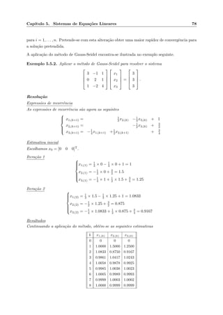 Cap´ıtulo 5. Sistemas de Equa¸c˜oes Lineares 78
para i = 1, . . . , n. Pretende-se com esta altera¸c˜ao obter uma maior rapidez de convergˆencia para
a solu¸c˜ao pretendida.
A aplica¸c˜ao do m´etodo de Gauss-Seidel encontra-se ilustrada no exemplo seguinte.
Exemplo 5.5.2. Aplicar o m´etodo de Gauss-Seidel para resolver o sistema




3 −1 1
0 2 1
1 −2 4








x1
x2
x3



 =




3
3
3



 .
Resolu¸c˜ao
Express˜oes de recorrˆencia
As express˜oes de recorrˆencia s˜ao agora as seguintes



x1,(k+1) = 1
3x2,(k) −1
3x3,(k) + 1
x2,(k+1) = −1
2x3,(k) + 3
2
x3,(k+1) = −1
4x1,(k+1) +1
2x2,(k+1) + 3
4
Estimativa inicial
Escolhamos x0 = [0 0 0]T.
Itera¸c˜ao 1



x1,(1) = 1
3 × 0 − 1
3 × 0 + 1 = 1
x2,(1) = −1
2 × 0 + 3
2 = 1.5
x3,(1) = −1
4 × 1 + 1
2 × 1.5 + 3
4 = 1.25
Itera¸c˜ao 2



x1,(2) = 1
3 × 1.5 − 1
3 × 1.25 + 1 = 1.0833
x2,(2) = −1
2 × 1.25 + 3
2 = 0.875
x3,(2) = −1
4 × 1.0833 + 1
2 × 0.875 + 3
4 = 0.9167
Resultados
Continuando a aplica¸c˜ao do m´etodo, obtˆem-se as seguintes estimativas
k x1,(k) x2,(k) x3,(k)
0 0 0 0
1 1.0000 1.5000 1.2500
2 1.0833 0.8750 0.9167
3 0.9861 1.0417 1.0243
4 1.0058 0.9878 0.9925
5 0.9985 1.0038 1.0023
6 1.0005 0.9989 0.9993
7 0.9999 1.0003 1.0002
8 1.0000 0.9999 0.9999
 